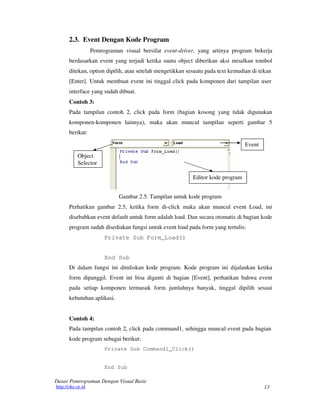 13
Dasar Pemrograman Dengan Visual Basic
http://oke.or.id
2.3. Event Dengan Kode Program
Pemrograman visual bersifat event-driver, yang artinya program bekerja
berdasarkan event yang terjadi ketika suatu object diberikan aksi misalkan tombol
ditekan, option dipilih, atau setelah mengetikkan sesuatu pada text kemudian di tekan
[Enter]. Untuk membuat event ini tinggal click pada komponen dari tampilan user
interface yang sudah dibuat.
Contoh 3:
Pada tampilan contoh 2, click pada form (bagian kosong yang tidak digunakan
komponen-komponen lainnya), maka akan muncul tampilan seperti gambar 5
berikut:
Object
Selector
Event
Editor kode program
Gambar 2.5. Tampilan untuk kode program
Perhatikan gambar 2.5, ketika form di-click maka akan muncul event Load, ini
disebabkan event default untuk form adalah load. Dan secara otomatis di bagian kode
program sudah disediakan fungsi untuk event load pada form yang tertulis:
Private Sub Form_Load()
End Sub
Di dalam fungsi ini dituliskan kode program. Kode program ini dijalankan ketika
form dipanggil. Event ini bisa diganti di bagian [Event], perhatikan bahwa event
pada setiap komponen termasuk form jumlahnya banyak, tinggal dipilih sesuai
kebutuhan aplikasi.
Contoh 4:
Pada tampilan contoh 2, click pada command1, sehingga muncul event pada bagian
kode program sebagai berikut:
Private Sub Command1_Click()
End Sub
 