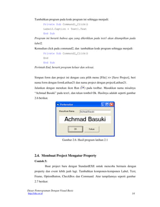 14
Dasar Pemrograman Dengan Visual Basic
http://oke.or.id
Tambahkan program pada kode program ini sehingga menjadi:
Private Sub Command1_Click()
Label2.Caption = Text1.Text
End Sub
Program ini berarti bahwa apa yang diketikkan pada text1 akan ditampilkan pada
label2.
Kemudian click pada command2, dan tambahkan kode program sehingga menjadi:
Private Sub Command2_Click()
End
End Sub
Perintah End, berarti program keluar dan selesai.
Simpan form dan project ini dengan cara pilih menu [File] >> [Save Project], beri
nama form dengan formLatihan21 dan nama project dengan projectLatihan21.
Jalankan dengan menekan ikon Run ( ) pada toolbar. Masukkan nama misalnya
“Achmad Basuki” pada text1, dan tekan tombol Ok. Hasilnya adalah seperti gambar
2.6 berikut.
Gambar 2.6. Hasil program latihan 2.1
2.4. Membuat Project Mengatur Property
Contoh 5:
Buat project baru dengan StandardEXE untuk mencoba bermain dengan
property dan event lebih jauh lagi. Tambahkan komponen-komponen Label, Text,
Frame, OptionButton, CheckBox dan Command. Atur tampilannya seperti gambar
2.7 berikut:
 