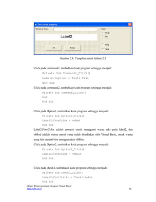 16
Dasar Pemrograman Dengan Visual Basic
http://oke.or.id
Gambar 2.8. Tampilan untuk latihan 2.2
Click pada command1, tambahkan kode program sehingga menjadi:
Private Sub Command1_Click()
Label2.Caption = Text1.Text
End Sub
Click pada command2, tambahkan kode program sehingga menjadi:
Private Sub Command2_Click()
End
End Sub
Click pada Option1, tambahkan kode program sehingga menjadi:
Private Sub Option1_Click()
Label2.ForeColor = vbRed
End Sub
Label2.ForeColor adalah properti untuk mengganti warna teks pada label2, dan
vbRed adalah warna merah yang sudah disediakan oleh Visual Basic, untuk warna
yang lain seperti biru menggunakan vbBlue.
Click pada Option2, tambahkan kode program sehingga menjadi:
Private Sub Option2_Click()
Label2.ForeColor = vbBlue
End Sub
Click pada check1, tambahkan kode program sehingga menjadi:
Private Sub Check1_Click()
Label2.FontItalic = Check1.Value
End Sub
 