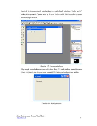 9
Dasar Pemrograman Dengan Visual Basic
http://oke.or.id
Langkah berikutnya adalah memberikan teks pada label, misalkan “Hello world”,
maka piliha properti Caption, dan isi dengan Hello world. Hasil tampilan program
adalah sebagai berikut:
Gambar 1.7. Layout pada form
Dan untuk menjalankan program click ikon Run ( ) pada toolbar atau pilih menu
[Run] >> [Start], atau dengan tekan tombol [F5]. Sehingga hasil program adalah:
Gambar 1.8. Hasil program
 
