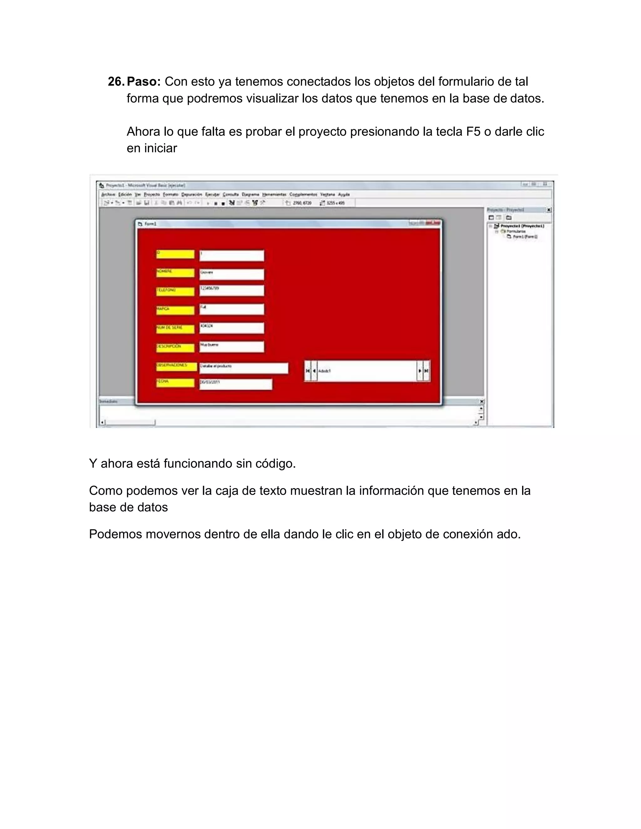 26.Paso: Con esto ya tenemos conectados los objetos del formulario de tal
forma que podremos visualizar los datos que tenemos en la base de datos.
Ahora lo que falta es probar el proyecto presionando la tecla F5 o darle clic
en iniciar
Y ahora está funcionando sin código.
Como podemos ver la caja de texto muestran la información que tenemos en la
base de datos
Podemos movernos dentro de ella dando le clic en el objeto de conexión ado.
 