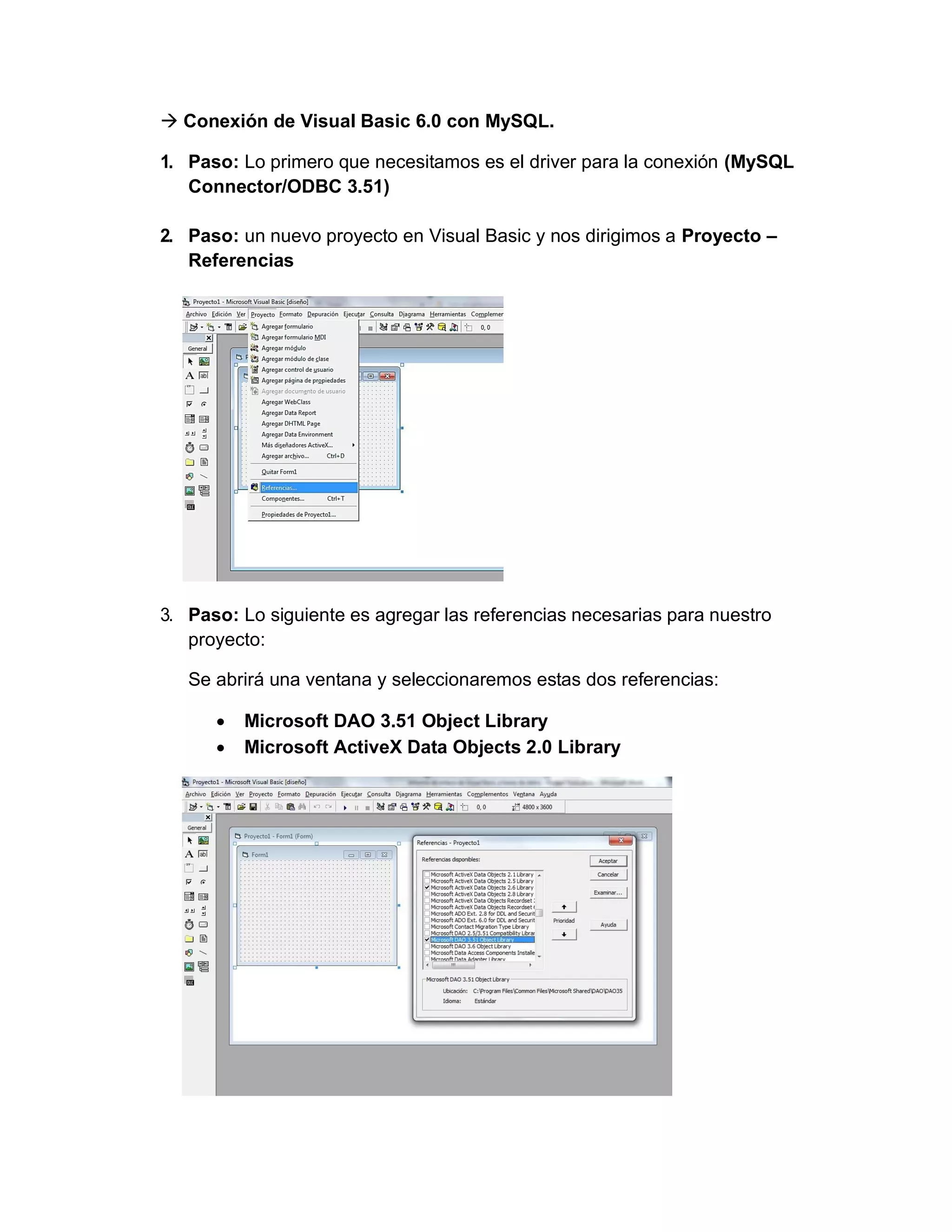 → Conexión de Visual Basic 6.0 con MySQL.
1. Paso: Lo primero que necesitamos es el driver para la conexión (MySQL
Connector/ODBC 3.51)
2. Paso: un nuevo proyecto en Visual Basic y nos dirigimos a Proyecto –
Referencias
3. Paso: Lo siguiente es agregar las referencias necesarias para nuestro
proyecto:
Se abrirá una ventana y seleccionaremos estas dos referencias:
• Microsoft DAO 3.51 Object Library
• Microsoft ActiveX Data Objects 2.0 Library
 