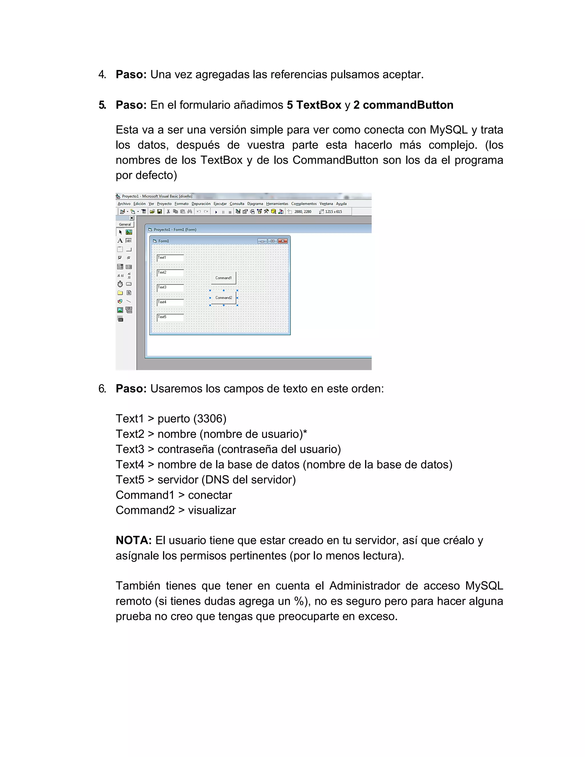 4. Paso: Una vez agregadas las referencias pulsamos aceptar.
5. Paso: En el formulario añadimos 5 TextBox y 2 commandButton
Esta va a ser una versión simple para ver como conecta con MySQL y trata
los datos, después de vuestra parte esta hacerlo más complejo. (los
nombres de los TextBox y de los CommandButton son los da el programa
por defecto)
6. Paso: Usaremos los campos de texto en este orden:
Text1 > puerto (3306)
Text2 > nombre (nombre de usuario)*
Text3 > contraseña (contraseña del usuario)
Text4 > nombre de la base de datos (nombre de la base de datos)
Text5 > servidor (DNS del servidor)
Command1 > conectar
Command2 > visualizar
NOTA: El usuario tiene que estar creado en tu servidor, así que créalo y
asígnale los permisos pertinentes (por lo menos lectura).
También tienes que tener en cuenta el Administrador de acceso MySQL
remoto (si tienes dudas agrega un %), no es seguro pero para hacer alguna
prueba no creo que tengas que preocuparte en exceso.
 