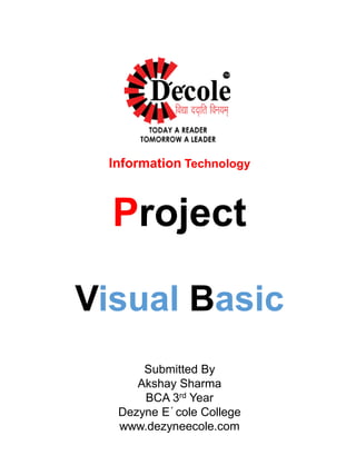 Information Technology
Project
Visual Basic
Submitted By
Akshay Sharma
BCA 3rd Year
Dezyne E´cole College
www.dezyneecole.com
 