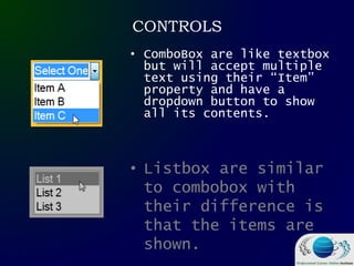 CONTROLS
• ComboBox are like textbox
but will accept multiple
text using their “Item”
property and have a
dropdown button to show
all its contents.
• Listbox are similar
to combobox with
their difference is
that the items are
shown.
 