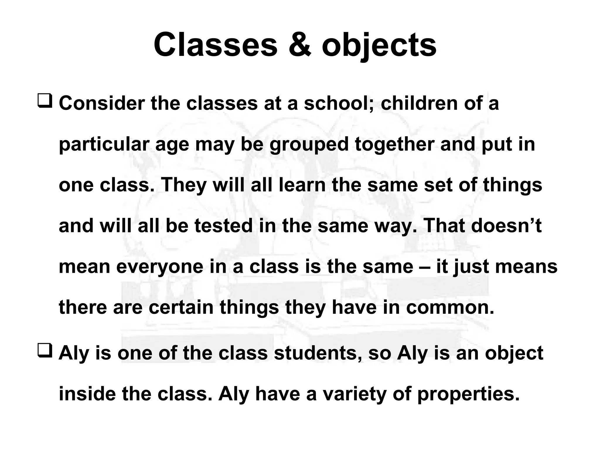 Classes & objects
 Consider the classes at a school; children of a

  particular age may be grouped together and put in

  one class. They will all learn the same set of things

  and will all be tested in the same way. That doesn’t

  mean everyone in a class is the same – it just means

  there are certain things they have in common.

 Aly is one of the class students, so Aly is an object

  inside the class. Aly have a variety of properties.
 