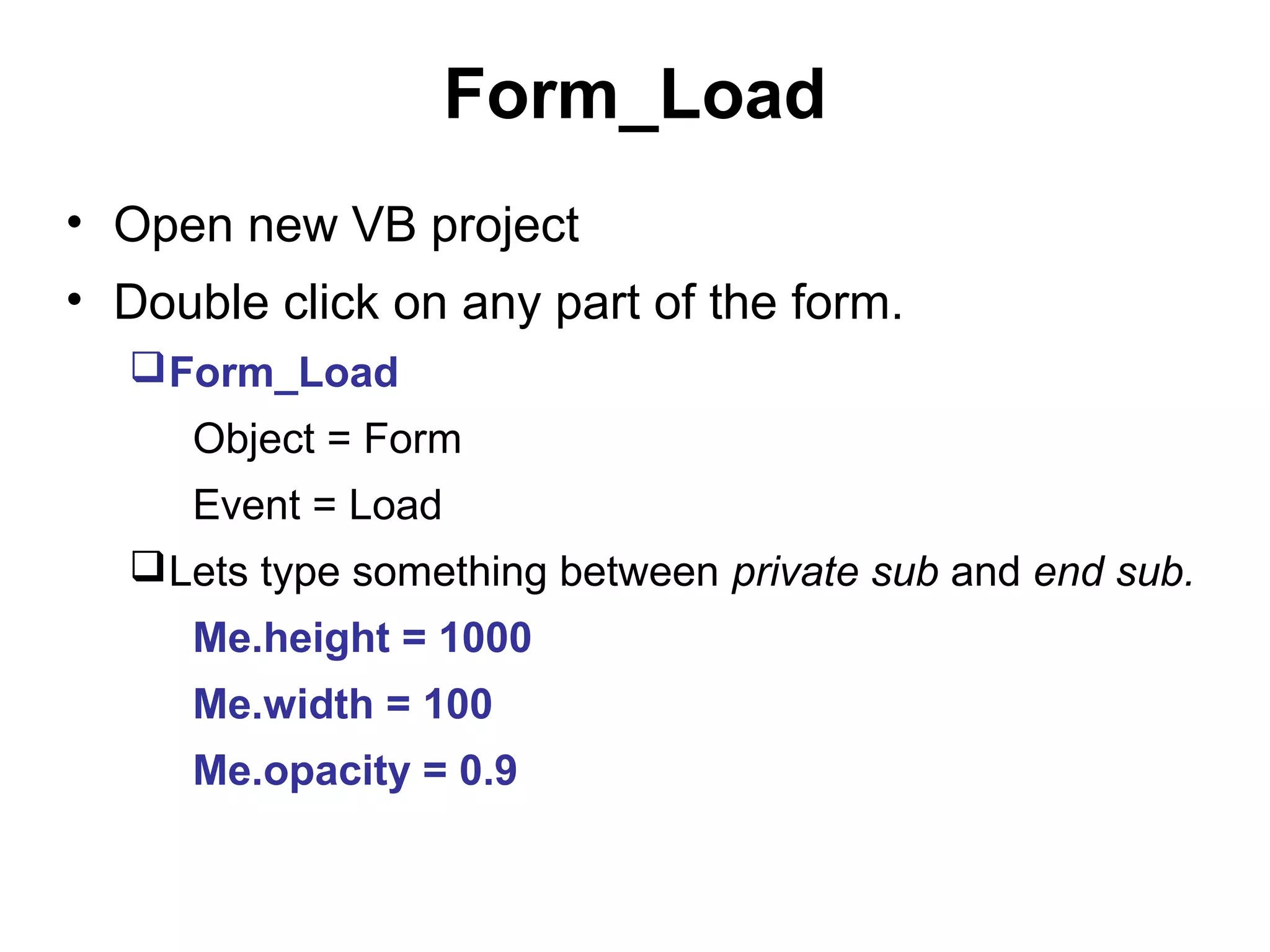 Form_Load
• Open new VB project
• Double click on any part of the form.
   Form_Load
     Object = Form
     Event = Load
   Lets type something between private sub and end sub.
     Me.height = 1000
     Me.width = 100
     Me.opacity = 0.9
 