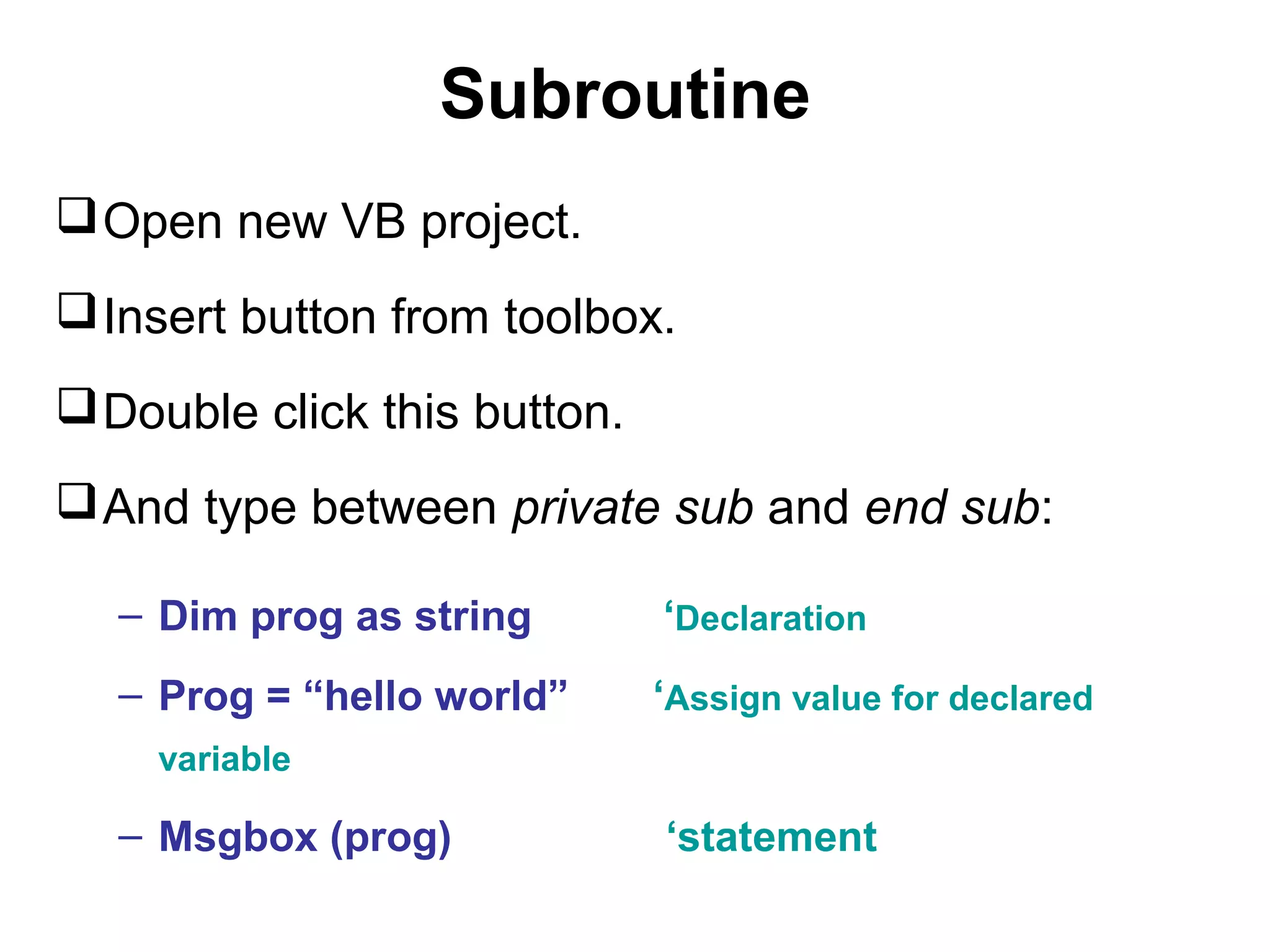 Subroutine
 Open new VB project.
 Insert button from toolbox.
 Double click this button.
 And type between private sub and end sub:

   – Dim prog as string       ‘Declaration
   – Prog = “hello world”     ‘Assign value for declared
    variable

   – Msgbox (prog)            ‘statement
 