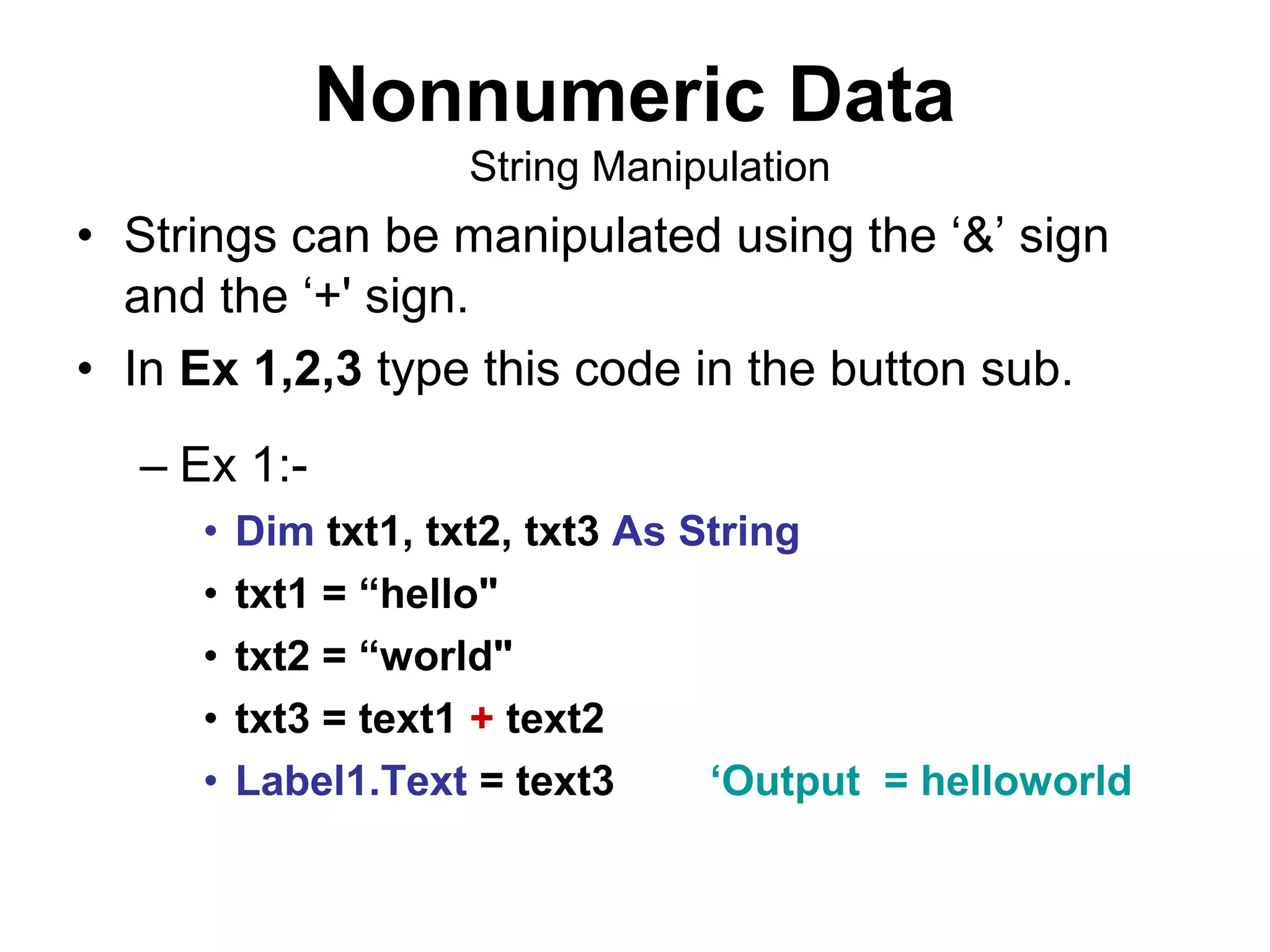 Nonnumeric Data
                    String Manipulation
• Strings can be manipulated using the ‘&’ sign
  and the ‘+' sign.
• In Ex 1,2,3 type this code in the button sub.
  – Ex 1:-
     •   Dim txt1, txt2, txt3 As String
     •   txt1 = “hello"
     •   txt2 = “world"
     •   txt3 = text1 + text2
     •   Label1.Text = text3      ‘Output = helloworld
 