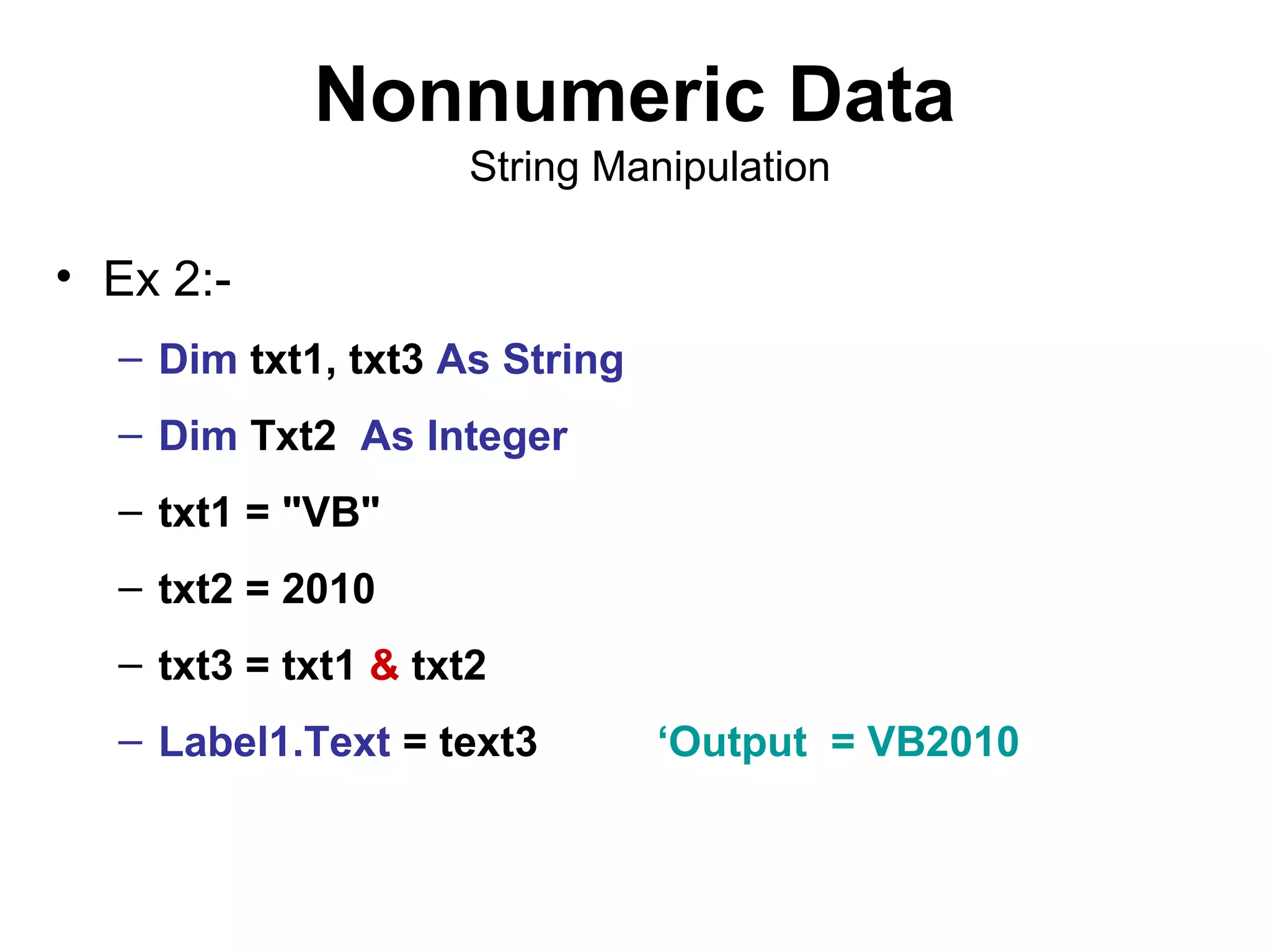 Nonnumeric Data
                     String Manipulation

• Ex 2:-
  – Dim txt1, txt3 As String
  – Dim Txt2 As Integer
  – txt1 = "VB"
  – txt2 = 2010
  – txt3 = txt1 & txt2
  – Label1.Text = text3        ‘Output = VB2010
 