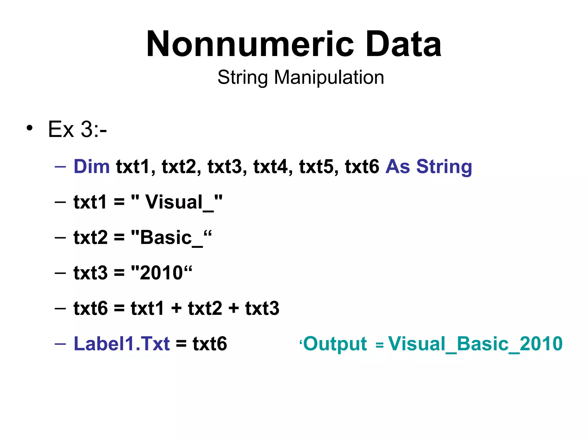 Nonnumeric Data
                      String Manipulation

• Ex 3:-
  – Dim txt1, txt2, txt3, txt4, txt5, txt6 As String
  – txt1 = " Visual_"
  – txt2 = "Basic_“
  – txt3 = "2010“
  – txt6 = txt1 + txt2 + txt3
  – Label1.Txt = txt6           ‘Output = Visual_Basic_2010
 
