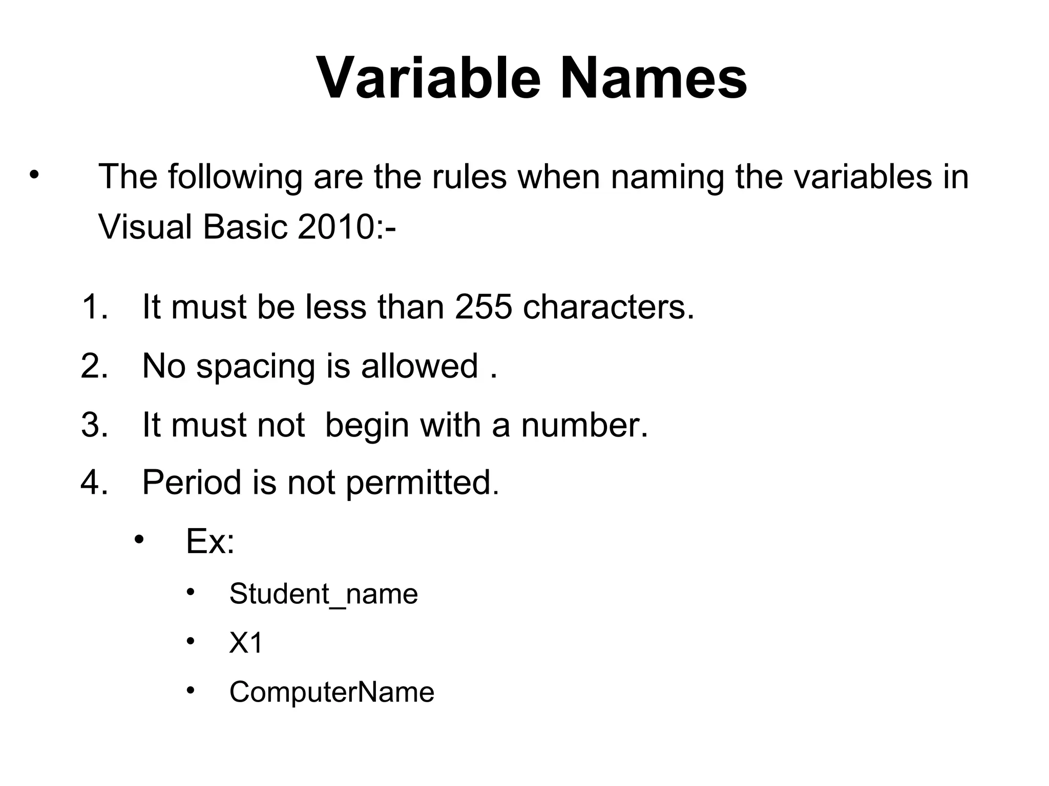 Variable Names
•    The following are the rules when naming the variables in
     Visual Basic 2010:-

    1. It must be less than 255 characters.
    2. No spacing is allowed .
    3. It must not begin with a number.
    4. Period is not permitted.
       •   Ex:
           •   Student_name
           •   X1
           •   ComputerName
 