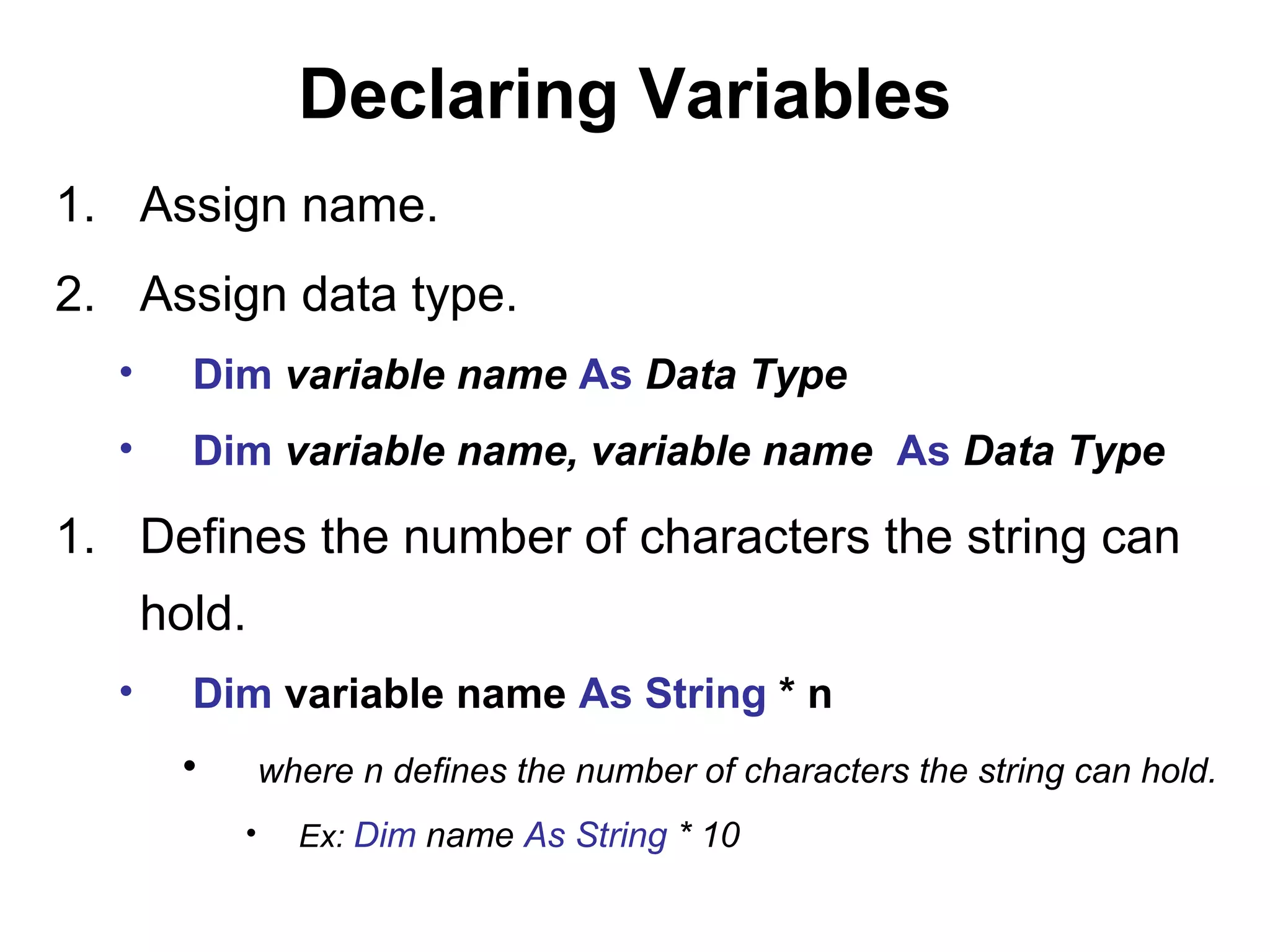 Declaring Variables
1. Assign name.
2. Assign data type.
  •     Dim variable name As Data Type
  •     Dim variable name, variable name As Data Type

1. Defines the number of characters the string can
      hold.
  •     Dim variable name As String * n
       •       where n defines the number of characters the string can hold.
           •     Ex: Dim name As String * 10
 