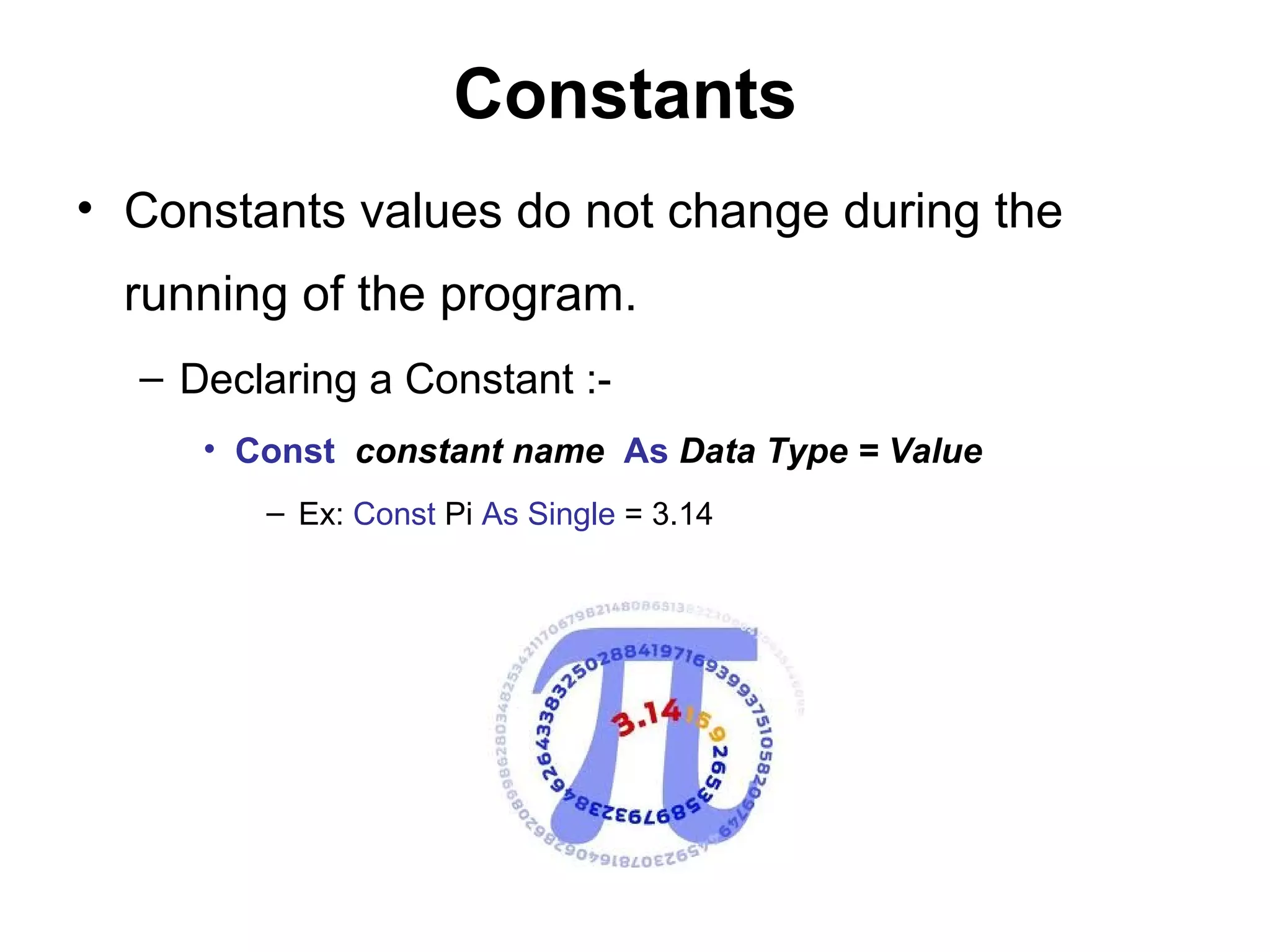 Constants
• Constants values do not change during the
  running of the program.
  – Declaring a Constant :-
     • Const constant name As Data Type = Value
        – Ex: Const Pi As Single = 3.14
 
