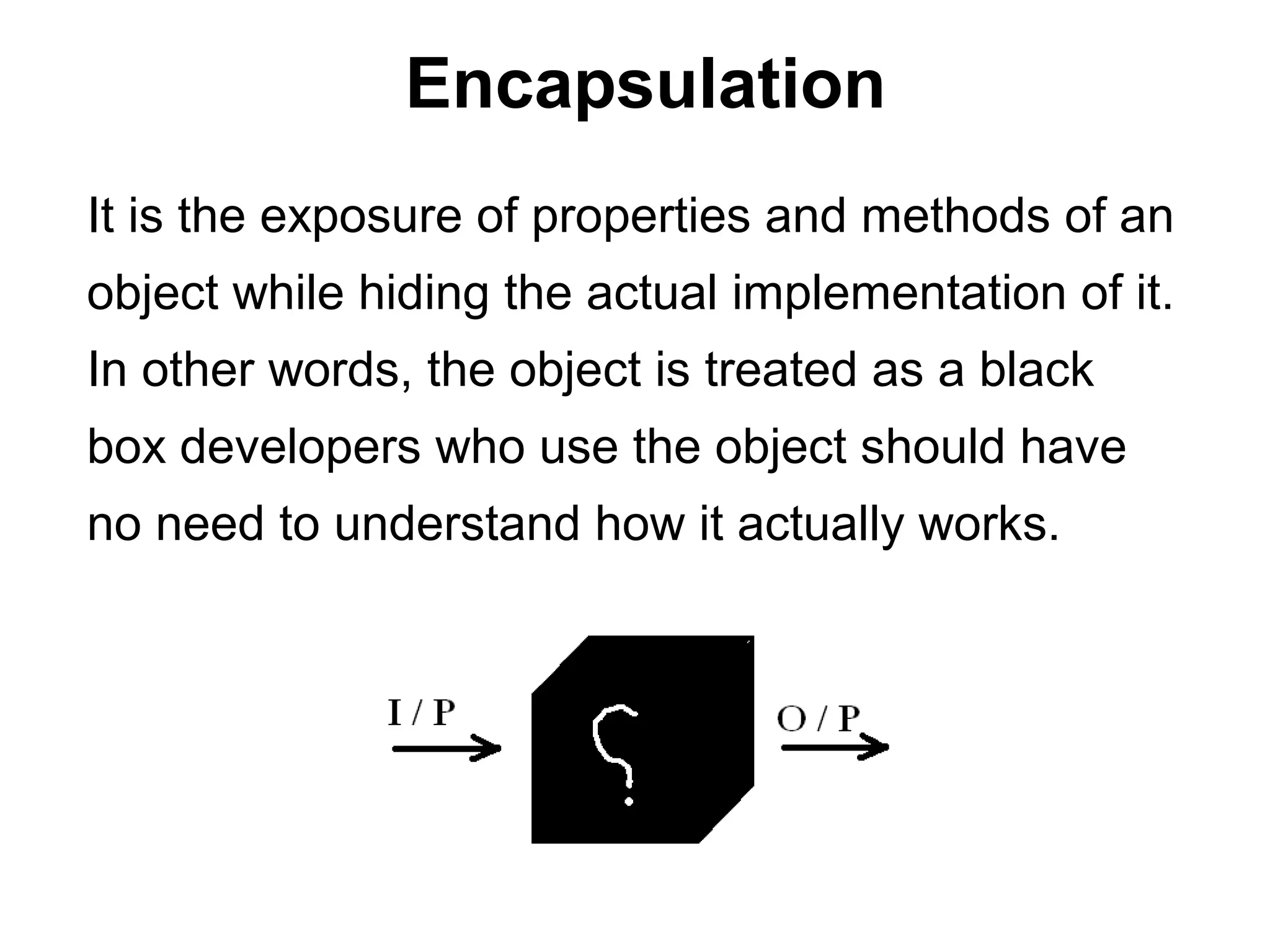 Encapsulation
It is the exposure of properties and methods of an
object while hiding the actual implementation of it.
In other words, the object is treated as a black
box developers who use the object should have
no need to understand how it actually works.
 