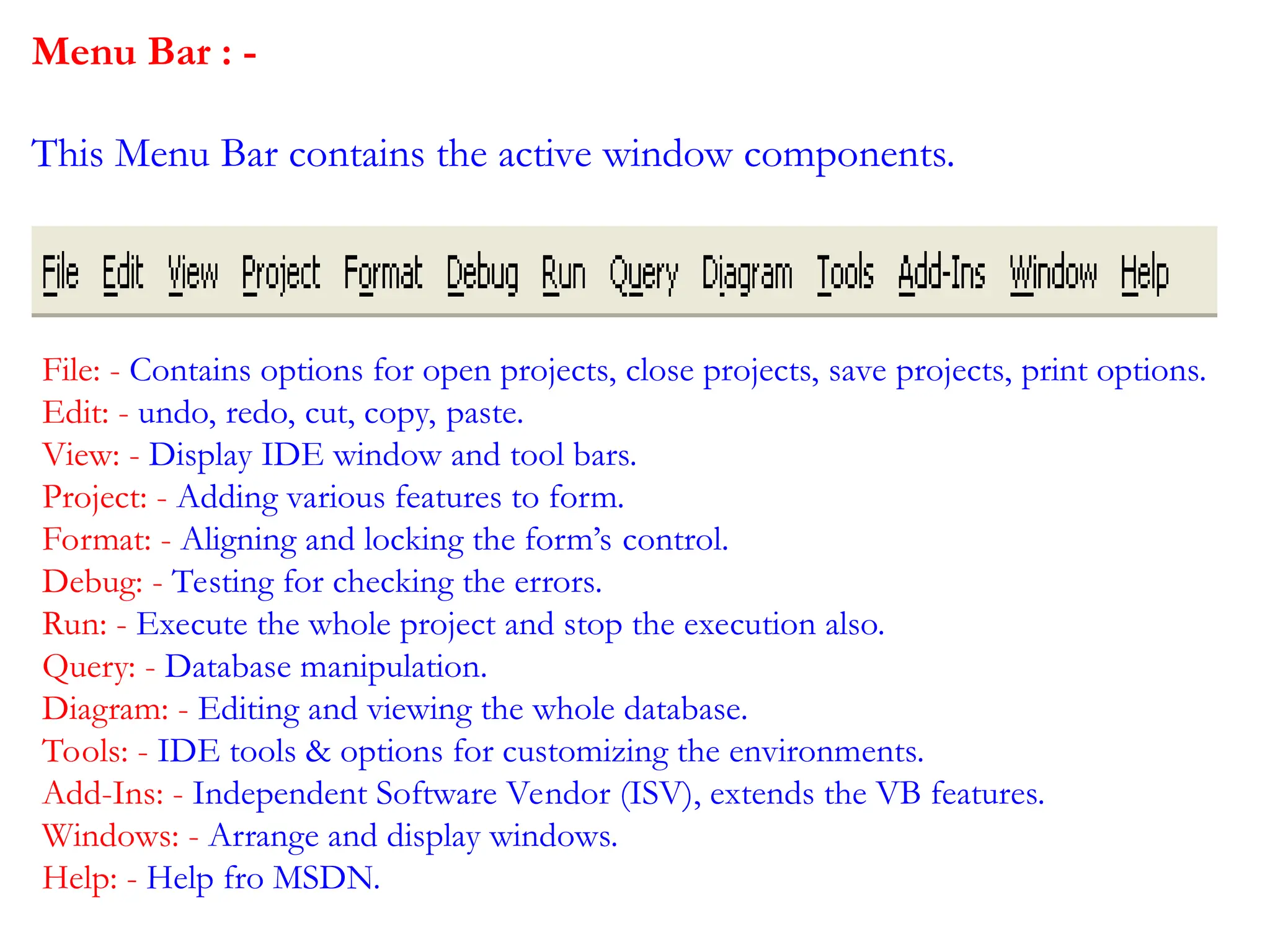 Menu Bar : - This Menu Bar contains the active window components. File: - Contains options for open projects, close projects, save projects, print options. Edit: - undo, redo, cut, copy, paste. View: - Display IDE window and tool bars. Project: - Adding various features to form. Format: - Aligning and locking the form’s control. Debug: - Testing for checking the errors. Run: - Execute the whole project and stop the execution also. Query: - Database manipulation. Diagram: - Editing and viewing the whole database. Tools: - IDE tools & options for customizing the environments. Add-Ins: - Independent Software Vendor (ISV), extends the VB features. Windows: - Arrange and display windows. Help: - Help fro MSDN. 