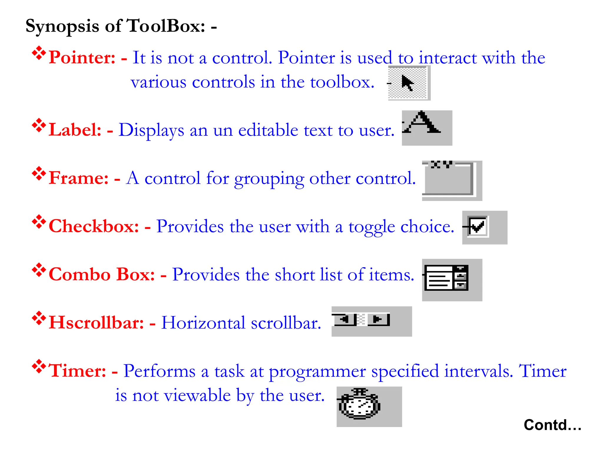Pointer: - It is not a control. Pointer is used to interact with the various controls in the toolbox. Label: - Displays an un editable text to user. Frame: - A control for grouping other control. Checkbox: - Provides the user with a toggle choice. Combo Box: - Provides the short list of items. Hscrollbar: - Horizontal scrollbar. Timer: - Performs a task at programmer specified intervals. Timer is not viewable by the user. Synopsis of ToolBox: - Contd… 