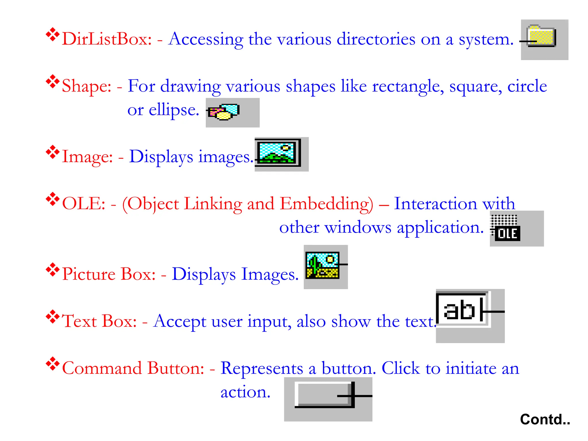 DirListBox: - Accessing the various directories on a system. Shape: - For drawing various shapes like rectangle, square, circle or ellipse. Image: - Displays images. OLE: - (Object Linking and Embedding) – Interaction with other windows application. Picture Box: - Displays Images. Text Box: - Accept user input, also show the text. Command Button: - Represents a button. Click to initiate an action. Contd.. 