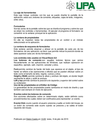 La caja de herramientas
Esta caja incluye controles con los que se puede diseñar la pantalla de la
aplicación, estos son, botones de comando, etiquetas, cajas de texto, imágenes,
entre otros.
Formularios
Son las zonas de la pantalla sobre las que se diseña el programa y sobre los que
se sitúan los controles o herramientas. Al ejecutar el programa el formulario se
convertirá en la ventana principal de la aplicación.
La ventana de propiedades
En ella se muestran todas las propiedades de un control o un módulo
seleccionado en la aplicación.
La ventana de esquema de formularios
Esta ventana permite observar y alinear en la pantalla de cada uno de los
formularios de una aplicación, es decir, que permite indicar la posición donde se
debe aparecer cada uno de los formularios.
Los controles más usados en Visual Basic 6.0
Los botones de comando son aquellos botones típicos que vemos
frecuentemente en las aplicaciones de Windows, que realizan operación en
específico, ejemplo, salir, imprimir, cancelar y otros.
Font permite cambiar de fuente del texto que aparece en el objeto, el tipo de
fuente se refiere a las operaciones o efectos que se pueden efectuar sobre un
texto como el tamaño de letra, negrita, cursiva y otros.
Height y Width permite cambiar la altura y anchura del objeto, en donde height
representa la altura y width la anchura.
Left y top permite cambiar la posición a la izquierda y superior del control sobre
su contenedor.
Uso de las propiedades en el Editor de Código
La generalidad de las propiedades puede cambiarse en modo de diseño y que
también casi siempre en modo de ejecución.
Eventos sobre los botones de comando
Son acciones efectuadas sobre un determinado objeto, están definido como
procedimientos los cuales deben ser codificados para representar un evento.
Evento Click ocurre cuando el usuario presiona y suelta un botón del mouse, es
un botón de comando este ocurre cuando se presiona y se suleta el botón
izquierdo del mouse.
Publicado por Debin Castro en 13:05 lunes, 6 de julio de 2015
 