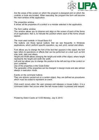 Are the areas of the screen on which the program is designed and on which the
controls or tools are located. When executing the program the form will become
the main window of the application.
The properties window
It shows all the properties of a control or a module selected in the application.
The form outline window
This window allows you to observe and align on the screen of each of the forms
of an application, that is, to indicate the position where each of the forms should
appear.
The most used controls in Visual Basic 6.0
The buttons are those typical buttons that we see frequently in Windows
applications, which perform specific operation, eg, exit, print, cancel and others.
Font allows you to change the font of the text that appears in the object, the font
type refers to operations or effects that can be performed on a text such as font
size, bold, italic and others.
Height and Width allows changing the height and width of the object, where height
represents the height and width the width.
Left and top allows you to change the position to the left and top of the control on
your container.
Use of the properties in the Code Editor
The generality of the properties can be changed in design mode and also almost
always in execution mode.
Events on the command buttons
They are actions carried out on a certain object, they are defined as procedures
which must be coded to represent an event.
Click event occurs when the user presses and releases a mouse button, it is a
command button that occurs when the left mouse button is pressed and swiped.
Posted by Debin Castro at 13:05 Monday, July 6, 2015
 