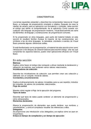 CARACTERISTICAS
Los temas siguientes presentan y describen los componentes básicos de Visual
Basic, un lenguaje de programación orientado a objetos. Después de crear la
interfaz de usuario para su aplicación con formularios y controles, debe escribir
el código que define el comportamiento de la aplicación. Como sucede con
cualquier otro lenguaje de programación moderno, Visual Basicadmite una serie
de elementos de lenguaje y construcciones de programación comunes.
Si ha programado en otros lenguajes, gran parte del material tratado en esta
sección le resultará familiar. Aunque la mayoría de las construcciones son
similares a las de otros lenguajes, la naturaleza orientada a eventos de Visual
Basic presenta algunas diferencias sutiles.
Si está familiarizado con la programación, el material de esta sección sirve como
introducción a los bloques de creación básicos para escribir código. Una vez que
comprenda los aspectos básicos, puede crear aplicaciones eficaces con Visual
Basic.
En esta sección
Matrices
Explica cómo hacer el código más compacto y eficaz mediante la declaración y
utilización de matrices, que contienen varios valores relacionados.
Inicializadores de colección
Describe los inicializadores de colección, que permiten crear una colección y
rellenarla con un conjunto inicial de valores.
Constantes y enumeraciones
Explica el almacenamiento de valores inmutables para su uso repetido, incluidos
los conjuntos de valores de constantes relacionadas.
Flujo de control
Muestra cómo regular el flujo de la ejecución del programa.
Tipos de datos
Describe qué tipos de datos puede contener un elemento de programación y
cómo almacenarlos.
Elementos declarados
Abarca la programación de elementos que puede declarar, sus nombres y
características, y cómo el compilador resuelve las referencias a ellos.
Delegados
Se proporciona una introducción a los delegados y se explica cómo se usan en
Visual Basic.
Enlace en tiempo de compilación y en tiempo de ejecución
 