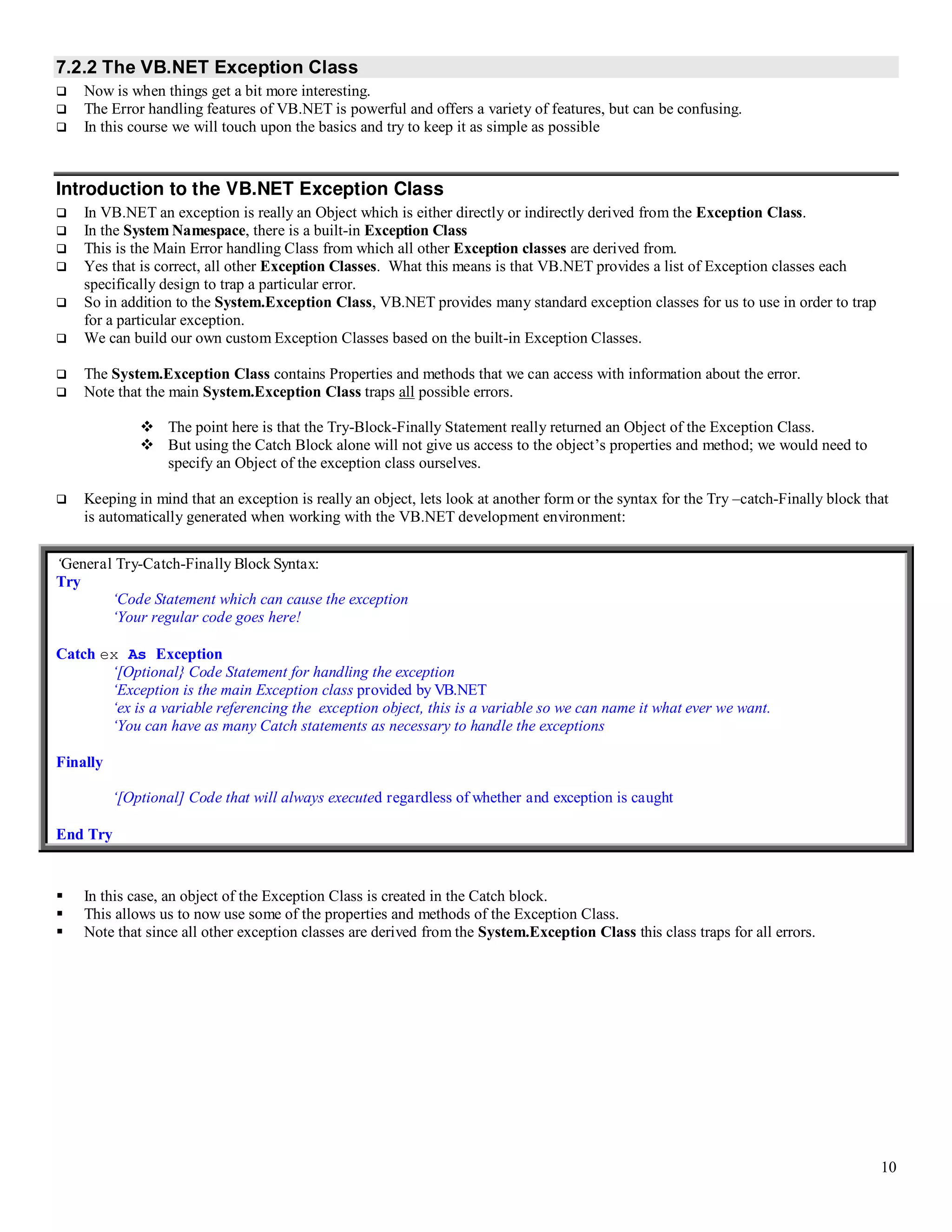 10 7.2.2 The VB.NET Exception Class  Now is when things get a bit more interesting.  The Error handling features of VB.NET is powerful and offers a variety of features, but can be confusing.  In this course we will touch upon the basics and try to keep it as simple as possible Introduction to the VB.NET Exception Class  In VB.NET an exception is really an Object which is either directly or indirectly derived from the Exception Class.  In the System Namespace, there is a built-in Exception Class  This is the Main Error handling Class from which all other Exception classes are derived from.  Yes that is correct, all other Exception Classes. What this means is that VB.NET provides a list of Exception classes each specifically design to trap a particular error.  So in addition to the System.Exception Class, VB.NET provides many standard exception classes for us to use in order to trap for a particular exception.  We can build our own custom Exception Classes based on the built-in Exception Classes.  The System.Exception Class contains Properties and methods that we can access with information about the error.  Note that the main System.Exception Class traps all possible errors.  The point here is that the Try-Block-Finally Statement really returned an Object of the Exception Class.  But using the Catch Block alone will not give us access to the object’s properties and method; we would need to specify an Object of the exception class ourselves.  Keeping in mind that an exception is really an object, lets look at another form or the syntax for the Try –catch-Finally block that is automatically generated when working with the VB.NET development environment: ‘General Try-Catch-Finally Block Syntax: Try ‘Code Statement which can cause the exception ‘Your regular code goes here! Catch ex As Exception ‘[Optional} Code Statement for handling the exception ‘Exception is the main Exception class provided by VB.NET ‘ex is a variable referencing the exception object, this is a variable so we can name it what ever we want. ‘You can have as many Catch statements as necessary to handle the exceptions Finally ‘[Optional] Code that will always executed regardless of whether and exception is caught End Try  In this case, an object of the Exception Class is created in the Catch block.  This allows us to now use some of the properties and methods of the Exception Class.  Note that since all other exception classes are derived from the System.Exception Class this class traps for all errors. 