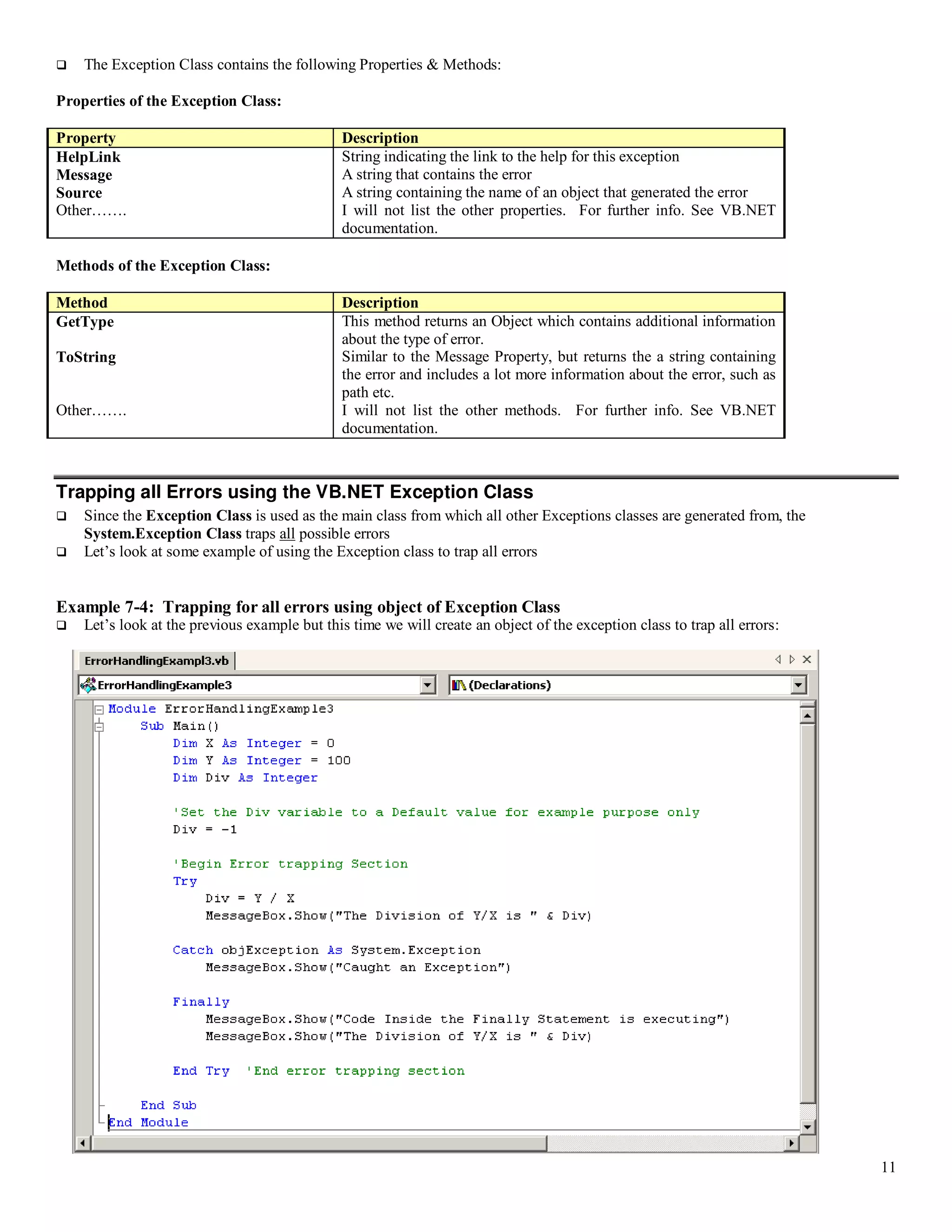 11  The Exception Class contains the following Properties & Methods: Properties of the Exception Class: Property Description HelpLink String indicating the link to the help for this exception Message A string that contains the error Source A string containing the name of an object that generated the error Other……. I will not list the other properties. For further info. See VB.NET documentation. Methods of the Exception Class: Method Description GetType This method returns an Object which contains additional information about the type of error. ToString Similar to the Message Property, but returns the a string containing the error and includes a lot more information about the error, such as path etc. Other……. I will not list the other methods. For further info. See VB.NET documentation. Trapping all Errors using the VB.NET Exception Class  Since the Exception Class is used as the main class from which all other Exceptions classes are generated from, the System.Exception Class traps all possible errors  Let’s look at some example of using the Exception class to trap all errors Example 7-4: Trapping for all errors using object of Exception Class  Let’s look at the previous example but this time we will create an object of the exception class to trap all errors: 