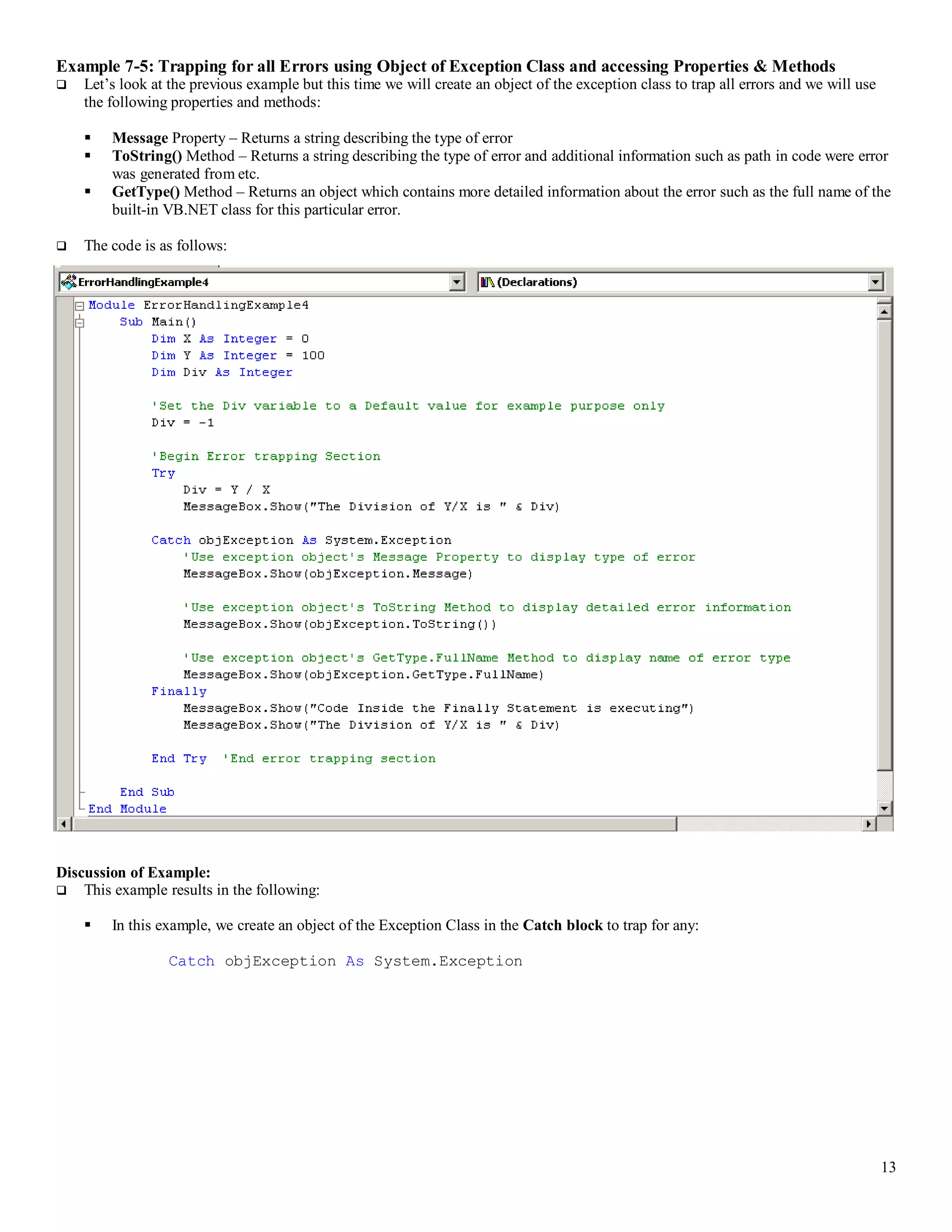13 Example 7-5: Trapping for all Errors using Object of Exception Class and accessing Properties & Methods  Let’s look at the previous example but this time we will create an object of the exception class to trap all errors and we will use the following properties and methods:  Message Property – Returns a string describing the type of error  ToString() Method – Returns a string describing the type of error and additional information such as path in code were error was generated from etc.  GetType() Method – Returns an object which contains more detailed information about the error such as the full name of the built-in VB.NET class for this particular error.  The code is as follows: Discussion of Example:  This example results in the following:  In this example, we create an object of the Exception Class in the Catch block to trap for any: Catch objException As System.Exception 
