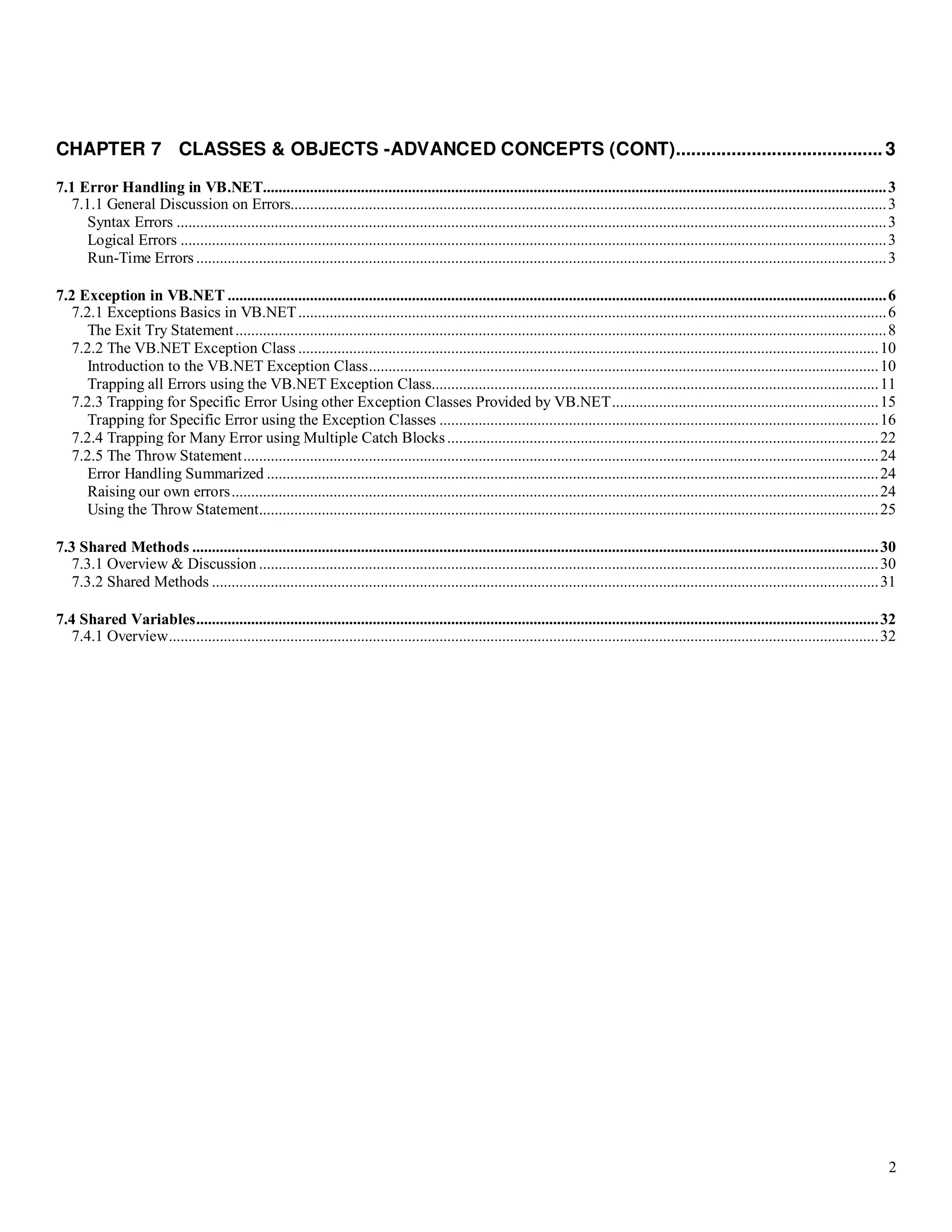 2 CHAPTER 7 CLASSES & OBJECTS -ADVANCED CONCEPTS (CONT).........................................3 7.1 Error Handling in VB.NET...............................................................................................................................................................3 7.1.1 General Discussion on Errors........................................................................................................................................................3 Syntax Errors .....................................................................................................................................................................................3 Logical Errors ....................................................................................................................................................................................3 Run-Time Errors ................................................................................................................................................................................3 7.2 Exception in VB.NET ........................................................................................................................................................................6 7.2.1 Exceptions Basics in VB.NET......................................................................................................................................................6 The Exit Try Statement......................................................................................................................................................................8 7.2.2 The VB.NET Exception Class ....................................................................................................................................................10 Introduction to the VB.NET Exception Class..................................................................................................................................10 Trapping all Errors using the VB.NET Exception Class..................................................................................................................11 7.2.3 Trapping for Specific Error Using other Exception Classes Provided by VB.NET....................................................................15 Trapping for Specific Error using the Exception Classes ................................................................................................................16 7.2.4 Trapping for Many Error using Multiple Catch Blocks..............................................................................................................22 7.2.5 The Throw Statement..................................................................................................................................................................24 Error Handling Summarized ............................................................................................................................................................24 Raising our own errors.....................................................................................................................................................................24 Using the Throw Statement..............................................................................................................................................................25 7.3 Shared Methods ...............................................................................................................................................................................30 7.3.1 Overview & Discussion ..............................................................................................................................................................30 7.3.2 Shared Methods ..........................................................................................................................................................................31 7.4 Shared Variables..............................................................................................................................................................................32 7.4.1 Overview.....................................................................................................................................................................................32 
