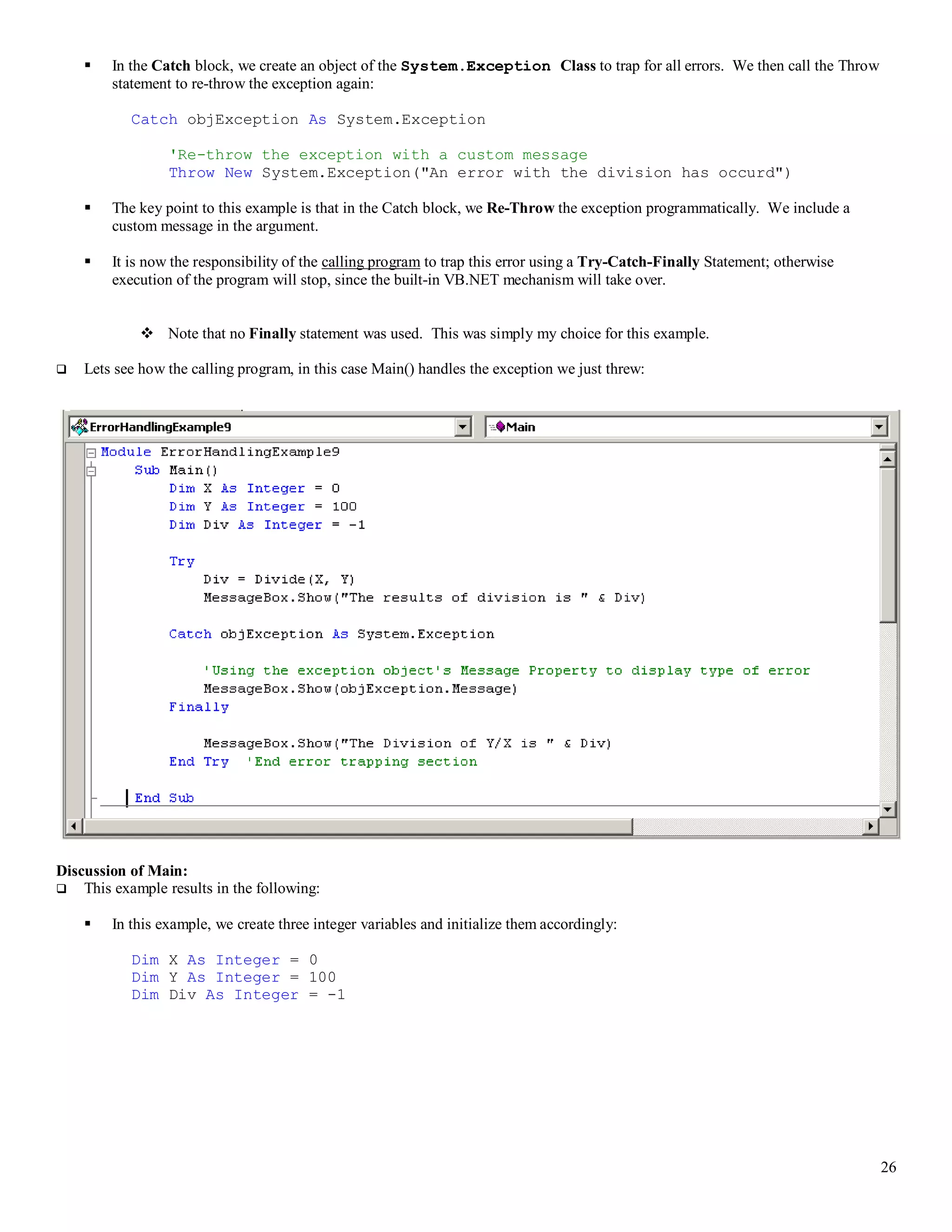 26  In the Catch block, we create an object of the System.Exception Class to trap for all errors. We then call the Throw statement to re-throw the exception again: Catch objException As System.Exception 'Re-throw the exception with a custom message Throw New System.Exception("An error with the division has occurd")  The key point to this example is that in the Catch block, we Re-Throw the exception programmatically. We include a custom message in the argument.  It is now the responsibility of the calling program to trap this error using a Try-Catch-Finally Statement; otherwise execution of the program will stop, since the built-in VB.NET mechanism will take over.  Note that no Finally statement was used. This was simply my choice for this example.  Lets see how the calling program, in this case Main() handles the exception we just threw: Discussion of Main:  This example results in the following:  In this example, we create three integer variables and initialize them accordingly: Dim X As Integer = 0 Dim Y As Integer = 100 Dim Div As Integer = -1 