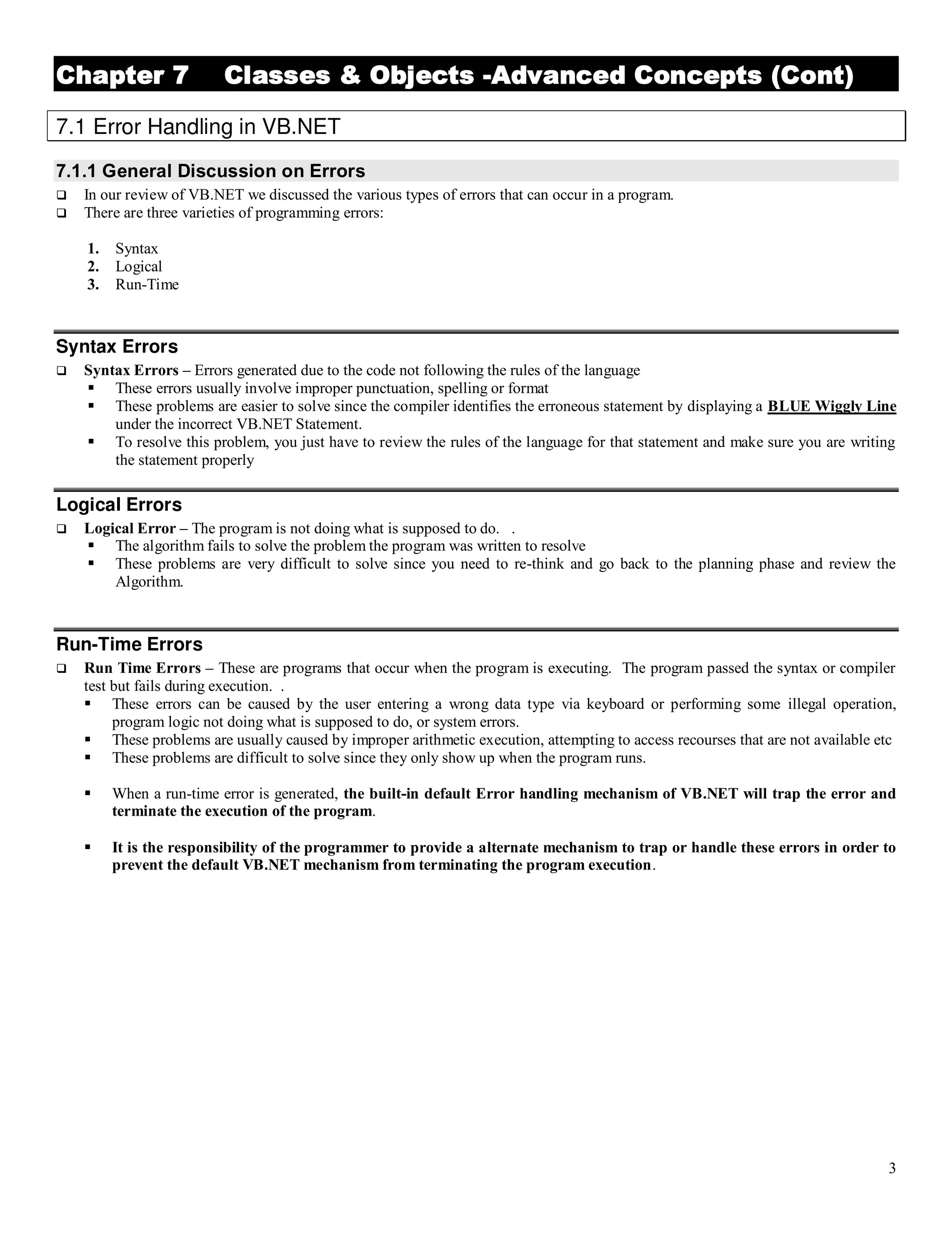 3 Chapter 7 Classes & Objects -Advanced Concepts (Cont) 7.1 Error Handling in VB.NET 7.1.1 General Discussion on Errors  In our review of VB.NET we discussed the various types of errors that can occur in a program.  There are three varieties of programming errors: 1. Syntax 2. Logical 3. Run-Time Syntax Errors  Syntax Errors – Errors generated due to the code not following the rules of the language  These errors usually involve improper punctuation, spelling or format  These problems are easier to solve since the compiler identifies the erroneous statement by displaying a BLUE Wiggly Line under the incorrect VB.NET Statement.  To resolve this problem, you just have to review the rules of the language for that statement and make sure you are writing the statement properly Logical Errors  Logical Error – The program is not doing what is supposed to do. .  The algorithm fails to solve the problem the program was written to resolve  These problems are very difficult to solve since you need to re-think and go back to the planning phase and review the Algorithm. Run-Time Errors  Run Time Errors – These are programs that occur when the program is executing. The program passed the syntax or compiler test but fails during execution. .  These errors can be caused by the user entering a wrong data type via keyboard or performing some illegal operation, program logic not doing what is supposed to do, or system errors.  These problems are usually caused by improper arithmetic execution, attempting to access recourses that are not available etc  These problems are difficult to solve since they only show up when the program runs.  When a run-time error is generated, the built-in default Error handling mechanism of VB.NET will trap the error and terminate the execution of the program.  It is the responsibility of the programmer to provide a alternate mechanism to trap or handle these errors in order to prevent the default VB.NET mechanism from terminating the program execution. 