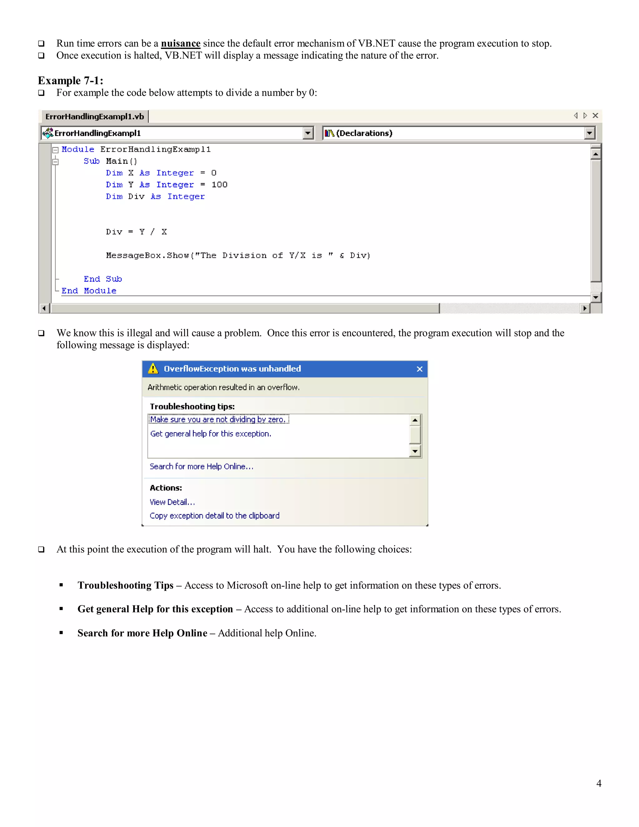 4  Run time errors can be a nuisance since the default error mechanism of VB.NET cause the program execution to stop.  Once execution is halted, VB.NET will display a message indicating the nature of the error. Example 7-1:  For example the code below attempts to divide a number by 0:  We know this is illegal and will cause a problem. Once this error is encountered, the program execution will stop and the following message is displayed:  At this point the execution of the program will halt. You have the following choices:  Troubleshooting Tips – Access to Microsoft on-line help to get information on these types of errors.  Get general Help for this exception – Access to additional on-line help to get information on these types of errors.  Search for more Help Online – Additional help Online. 
