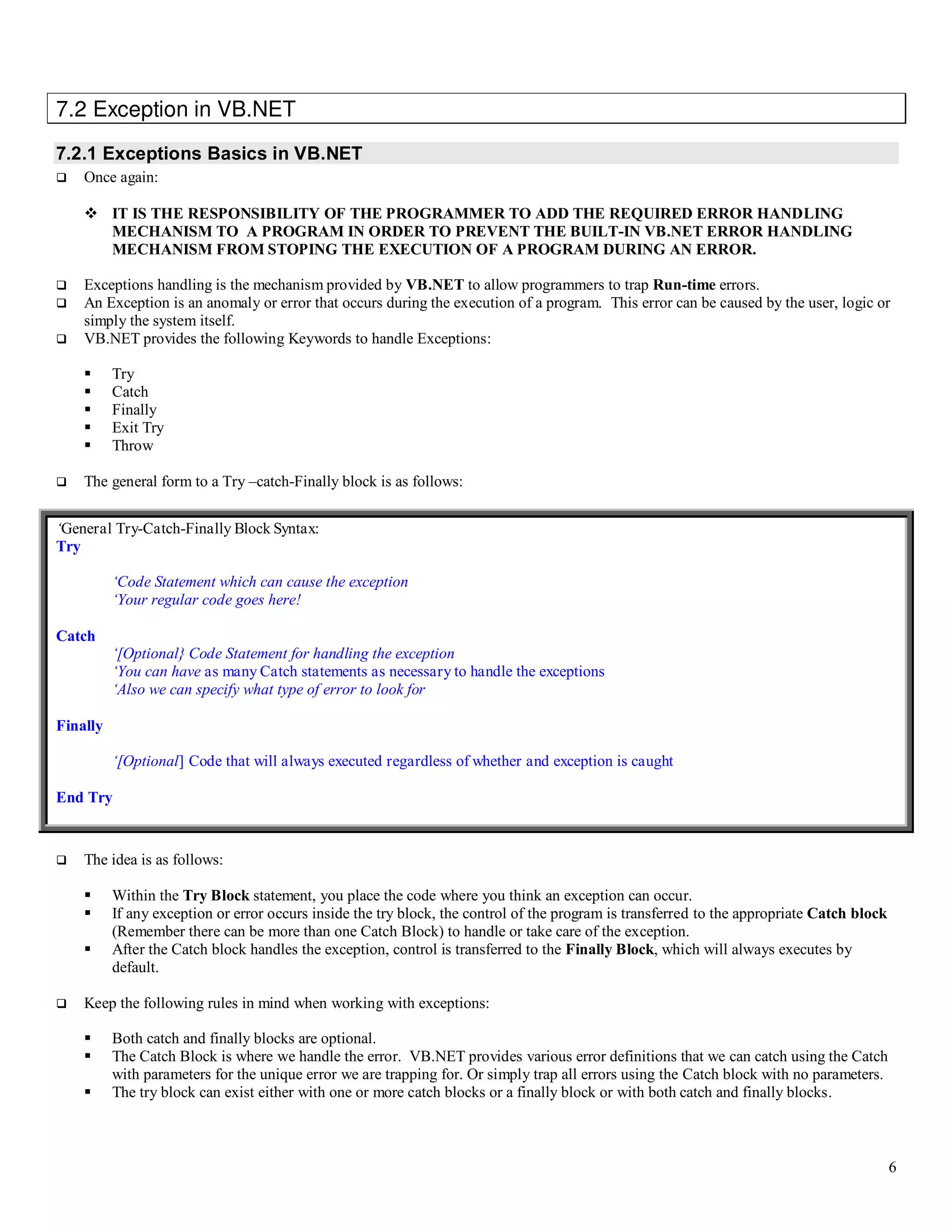 6 7.2 Exception in VB.NET 7.2.1 Exceptions Basics in VB.NET  Once again:  IT IS THE RESPONSIBILITY OF THE PROGRAMMER TO ADD THE REQUIRED ERROR HANDLING MECHANISM TO A PROGRAM IN ORDER TO PREVENT THE BUILT-IN VB.NET ERROR HANDLING MECHANISM FROM STOPING THE EXECUTION OF A PROGRAM DURING AN ERROR.  Exceptions handling is the mechanism provided by VB.NET to allow programmers to trap Run-time errors.  An Exception is an anomaly or error that occurs during the execution of a program. This error can be caused by the user, logic or simply the system itself.  VB.NET provides the following Keywords to handle Exceptions:  Try  Catch  Finally  Exit Try  Throw  The general form to a Try –catch-Finally block is as follows: ‘General Try-Catch-Finally Block Syntax: Try ‘Code Statement which can cause the exception ‘Your regular code goes here! Catch ‘[Optional} Code Statement for handling the exception ‘You can have as many Catch statements as necessary to handle the exceptions ‘Also we can specify what type of error to look for Finally ‘[Optional] Code that will always executed regardless of whether and exception is caught End Try  The idea is as follows:  Within the Try Block statement, you place the code where you think an exception can occur.  If any exception or error occurs inside the try block, the control of the program is transferred to the appropriate Catch block (Remember there can be more than one Catch Block) to handle or take care of the exception.  After the Catch block handles the exception, control is transferred to the Finally Block, which will always executes by default.  Keep the following rules in mind when working with exceptions:  Both catch and finally blocks are optional.  The Catch Block is where we handle the error. VB.NET provides various error definitions that we can catch using the Catch with parameters for the unique error we are trapping for. Or simply trap all errors using the Catch block with no parameters.  The try block can exist either with one or more catch blocks or a finally block or with both catch and finally blocks. 