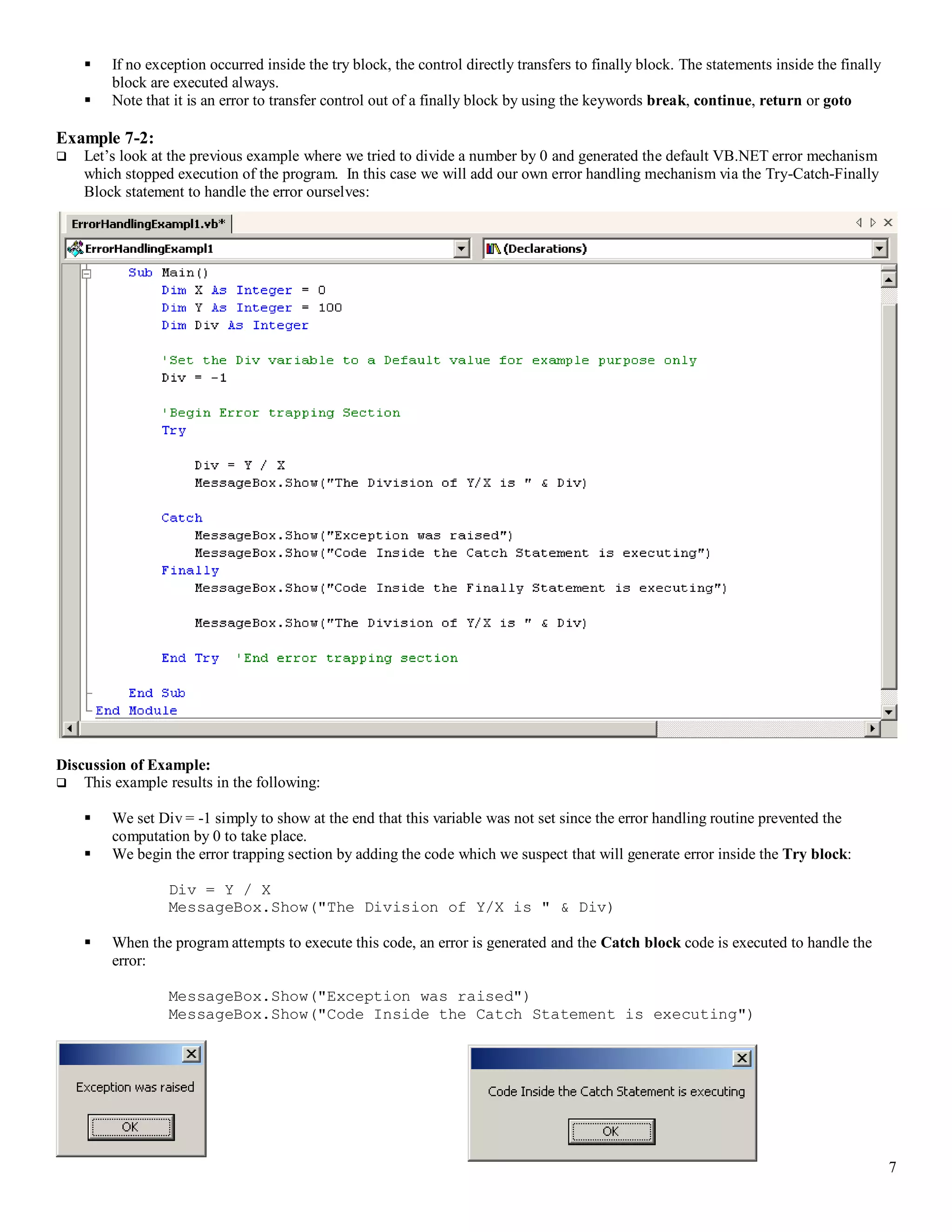 7  If no exception occurred inside the try block, the control directly transfers to finally block. The statements inside the finally block are executed always.  Note that it is an error to transfer control out of a finally block by using the keywords break, continue, return or goto Example 7-2:  Let’s look at the previous example where we tried to divide a number by 0 and generated the default VB.NET error mechanism which stopped execution of the program. In this case we will add our own error handling mechanism via the Try-Catch-Finally Block statement to handle the error ourselves: Discussion of Example:  This example results in the following:  We set Div = -1 simply to show at the end that this variable was not set since the error handling routine prevented the computation by 0 to take place.  We begin the error trapping section by adding the code which we suspect that will generate error inside the Try block: Div = Y / X MessageBox.Show("The Division of Y/X is " & Div)  When the program attempts to execute this code, an error is generated and the Catch block code is executed to handle the error: MessageBox.Show("Exception was raised") MessageBox.Show("Code Inside the Catch Statement is executing") 