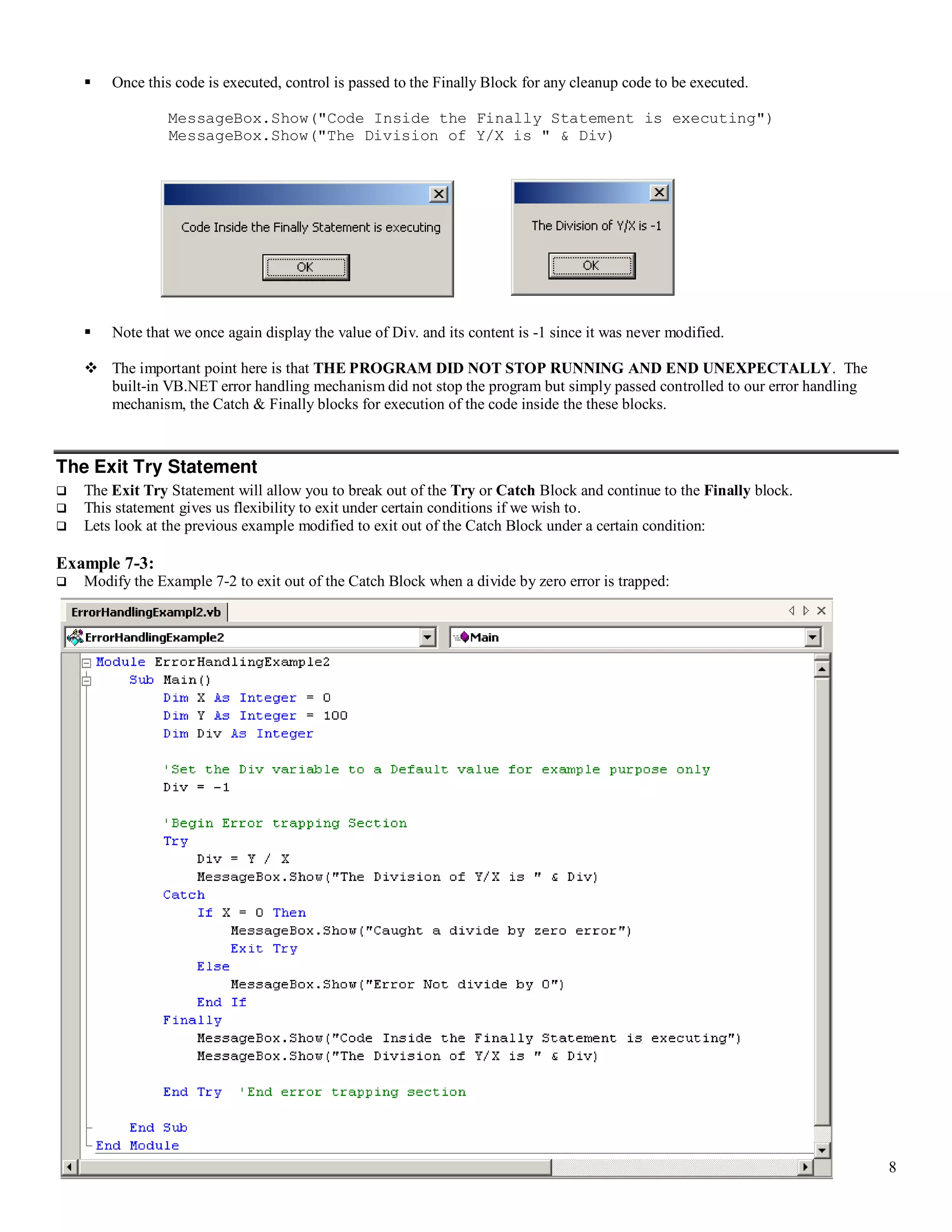 8  Once this code is executed, control is passed to the Finally Block for any cleanup code to be executed. MessageBox.Show("Code Inside the Finally Statement is executing") MessageBox.Show("The Division of Y/X is " & Div)  Note that we once again display the value of Div. and its content is -1 since it was never modified.  The important point here is that THE PROGRAM DID NOT STOP RUNNING AND END UNEXPECTALLY. The built-in VB.NET error handling mechanism did not stop the program but simply passed controlled to our error handling mechanism, the Catch & Finally blocks for execution of the code inside the these blocks. The Exit Try Statement  The Exit Try Statement will allow you to break out of the Try or Catch Block and continue to the Finally block.  This statement gives us flexibility to exit under certain conditions if we wish to.  Lets look at the previous example modified to exit out of the Catch Block under a certain condition: Example 7-3:  Modify the Example 7-2 to exit out of the Catch Block when a divide by zero error is trapped: 