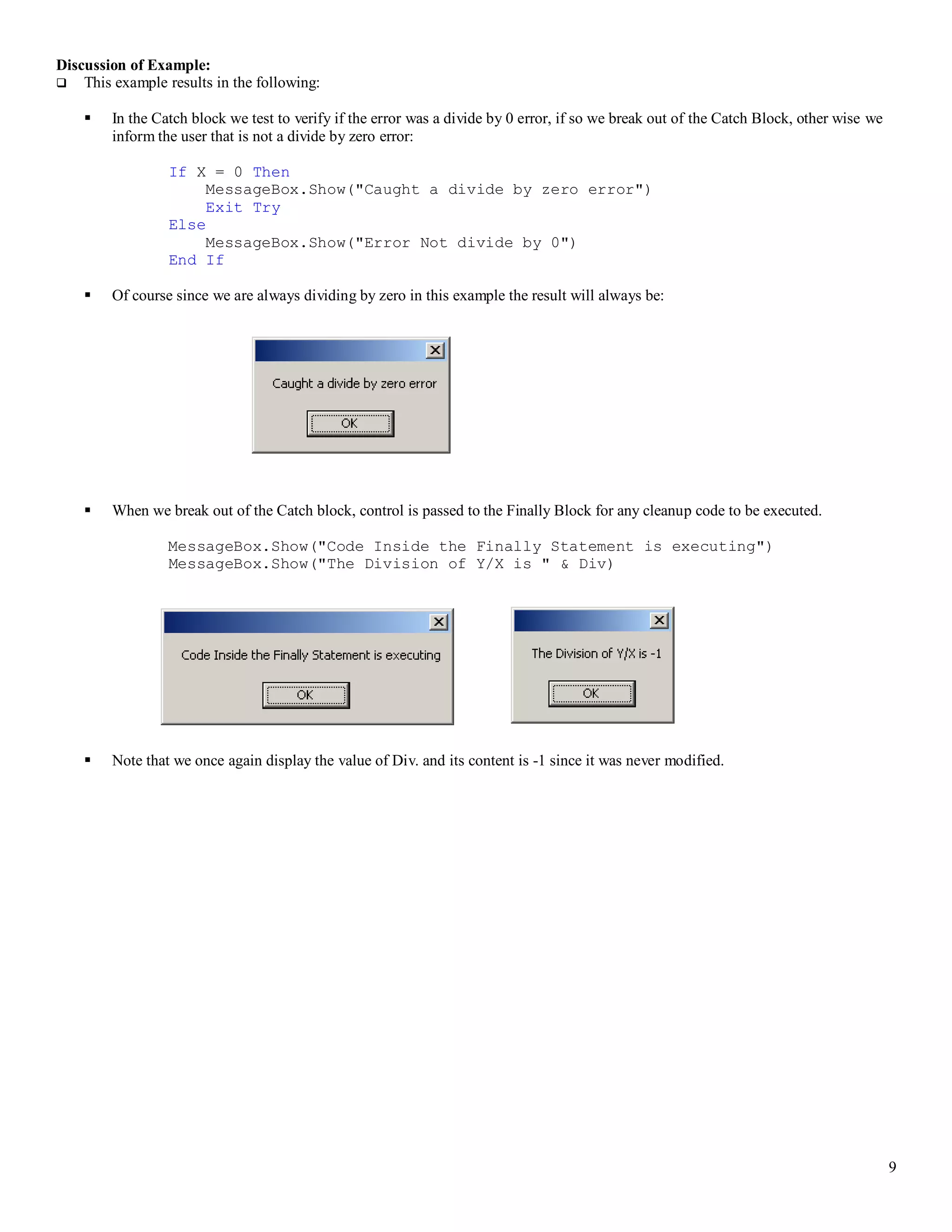 9 Discussion of Example:  This example results in the following:  In the Catch block we test to verify if the error was a divide by 0 error, if so we break out of the Catch Block, other wise we inform the user that is not a divide by zero error: If X = 0 Then MessageBox.Show("Caught a divide by zero error") Exit Try Else MessageBox.Show("Error Not divide by 0") End If  Of course since we are always dividing by zero in this example the result will always be:  When we break out of the Catch block, control is passed to the Finally Block for any cleanup code to be executed. MessageBox.Show("Code Inside the Finally Statement is executing") MessageBox.Show("The Division of Y/X is " & Div)  Note that we once again display the value of Div. and its content is -1 since it was never modified. 