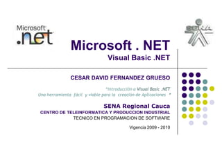 Microsoft . NET
                                  Visual Basic .NET

                CESAR DAVID FERNANDEZ GRUESO
                                 “Introducción a Visual Basic .NET
Una herramienta fácil y viable para la creación de Aplicaciones ”

                                SENA Regional Cauca
 CENTRO DE TELEINFORMATICA Y PRODUCCION INDUSTRIAL
             TECNICO EN PROGRAMACION DE SOFTWARE

                                             Vigencia 2009 - 2010
 