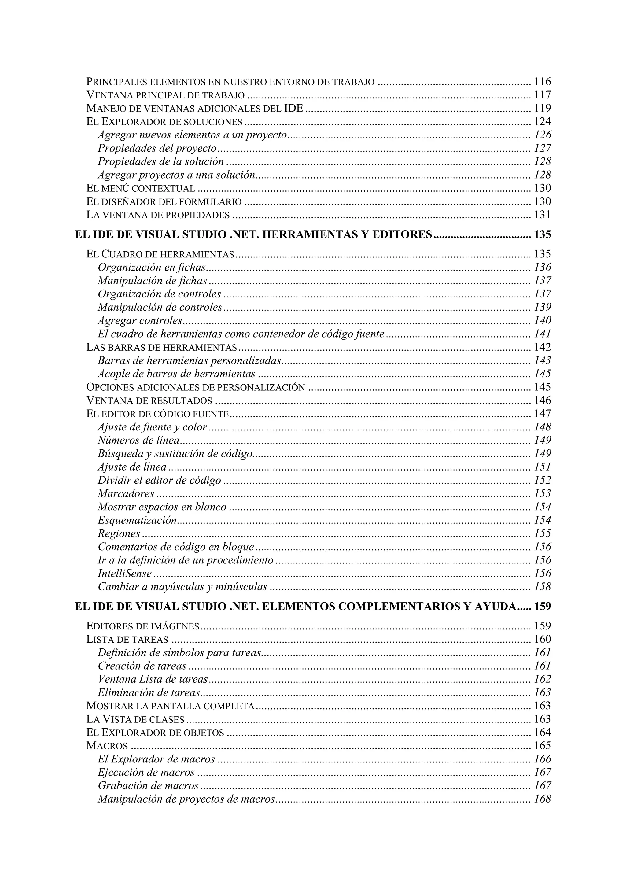 PRINCIPALES ELEMENTOS EN NUESTRO ENTORNO DE TRABAJO ..................................................... 116
VENTANA PRINCIPAL DE TRABAJO .................................................................................................. 117
MANEJO DE VENTANAS ADICIONALES DEL IDE .............................................................................. 119
EL EXPLORADOR DE SOLUCIONES ................................................................................................... 124
Agregar nuevos elementos a un proyecto.................................................................................... 126
Propiedades del proyecto............................................................................................................ 127
Propiedades de la solución ......................................................................................................... 128
Agregar proyectos a una solución............................................................................................... 128
EL MENÚ CONTEXTUAL ................................................................................................................... 130
EL DISEÑADOR DEL FORMULARIO ................................................................................................... 130
LA VENTANA DE PROPIEDADES ....................................................................................................... 131
EL IDE DE VISUAL STUDIO .NET. HERRAMIENTAS Y EDITORES.................................. 135
EL CUADRO DE HERRAMIENTAS ...................................................................................................... 135
Organización en fichas................................................................................................................ 136
Manipulación de fichas ............................................................................................................... 137
Organización de controles .......................................................................................................... 137
Manipulación de controles.......................................................................................................... 139
Agregar controles........................................................................................................................ 140
El cuadro de herramientas como contenedor de código fuente .................................................. 141
LAS BARRAS DE HERRAMIENTAS ..................................................................................................... 142
Barras de herramientas personalizadas...................................................................................... 143
Acople de barras de herramientas .............................................................................................. 145
OPCIONES ADICIONALES DE PERSONALIZACIÓN ............................................................................. 145
VENTANA DE RESULTADOS ............................................................................................................. 146
EL EDITOR DE CÓDIGO FUENTE ........................................................................................................ 147
Ajuste de fuente y color ............................................................................................................... 148
Números de línea......................................................................................................................... 149
Búsqueda y sustitución de código................................................................................................ 149
Ajuste de línea ............................................................................................................................. 151
Dividir el editor de código .......................................................................................................... 152
Marcadores ................................................................................................................................. 153
Mostrar espacios en blanco ........................................................................................................ 154
Esquematización.......................................................................................................................... 154
Regiones ...................................................................................................................................... 155
Comentarios de código en bloque ............................................................................................... 156
Ir a la definición de un procedimiento ........................................................................................ 156
IntelliSense .................................................................................................................................. 156
Cambiar a mayúsculas y minúsculas .......................................................................................... 158
EL IDE DE VISUAL STUDIO .NET. ELEMENTOS COMPLEMENTARIOS Y AYUDA..... 159
EDITORES DE IMÁGENES .................................................................................................................. 159
LISTA DE TAREAS ............................................................................................................................ 160
Definición de símbolos para tareas............................................................................................. 161
Creación de tareas ...................................................................................................................... 161
Ventana Lista de tareas............................................................................................................... 162
Eliminación de tareas.................................................................................................................. 163
MOSTRAR LA PANTALLA COMPLETA ............................................................................................... 163
LA VISTA DE CLASES ....................................................................................................................... 163
EL EXPLORADOR DE OBJETOS ......................................................................................................... 164
MACROS .......................................................................................................................................... 165
El Explorador de macros ............................................................................................................ 166
Ejecución de macros ................................................................................................................... 167
Grabación de macros .................................................................................................................. 167
Manipulación de proyectos de macros........................................................................................ 168

 