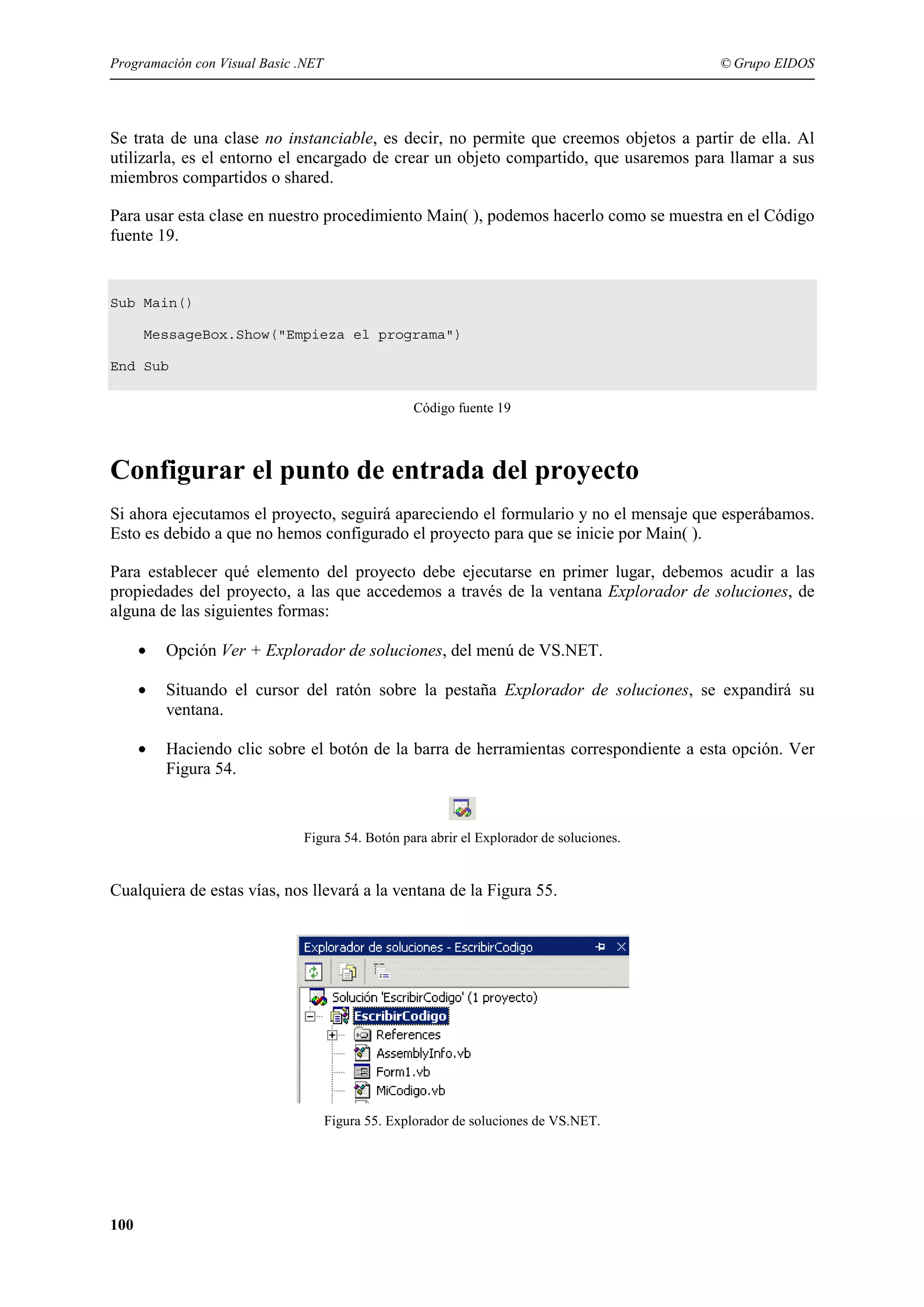 Programación con Visual Basic .NET

© Grupo EIDOS

Se trata de una clase no instanciable, es decir, no permite que creemos objetos a partir de ella. Al
utilizarla, es el entorno el encargado de crear un objeto compartido, que usaremos para llamar a sus
miembros compartidos o shared.
Para usar esta clase en nuestro procedimiento Main( ), podemos hacerlo como se muestra en el Código
fuente 19.

Sub Main()
MessageBox.Show("Empieza el programa")
End Sub
Código fuente 19

Configurar el punto de entrada del proyecto
Si ahora ejecutamos el proyecto, seguirá apareciendo el formulario y no el mensaje que esperábamos.
Esto es debido a que no hemos configurado el proyecto para que se inicie por Main( ).
Para establecer qué elemento del proyecto debe ejecutarse en primer lugar, debemos acudir a las
propiedades del proyecto, a las que accedemos a través de la ventana Explorador de soluciones, de
alguna de las siguientes formas:
•

Opción Ver + Explorador de soluciones, del menú de VS.NET.

•

Situando el cursor del ratón sobre la pestaña Explorador de soluciones, se expandirá su
ventana.

•

Haciendo clic sobre el botón de la barra de herramientas correspondiente a esta opción. Ver
Figura 54.

Figura 54. Botón para abrir el Explorador de soluciones.

Cualquiera de estas vías, nos llevará a la ventana de la Figura 55.

Figura 55. Explorador de soluciones de VS.NET.

100

 