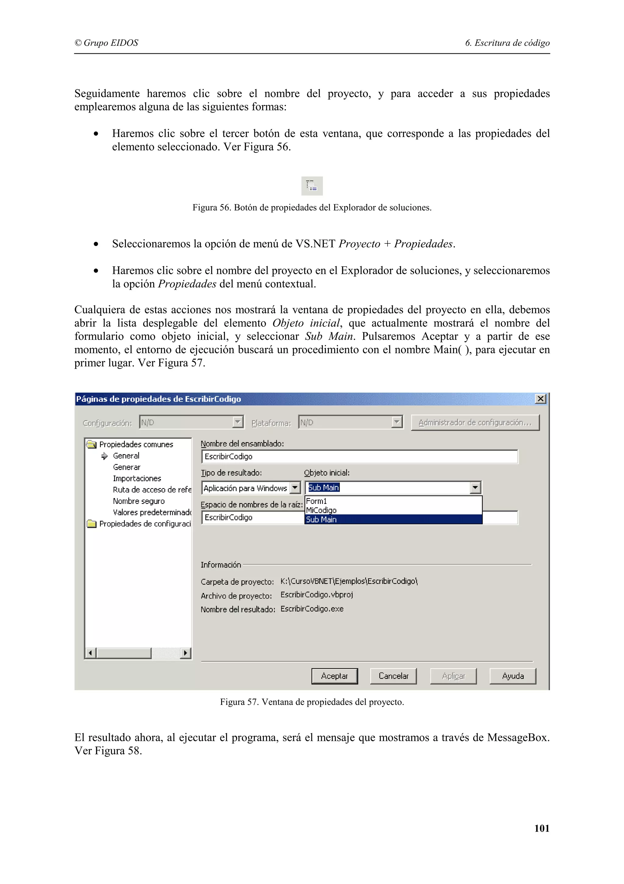 © Grupo EIDOS

6. Escritura de código

Seguidamente haremos clic sobre el nombre del proyecto, y para acceder a sus propiedades
emplearemos alguna de las siguientes formas:
•

Haremos clic sobre el tercer botón de esta ventana, que corresponde a las propiedades del
elemento seleccionado. Ver Figura 56.

Figura 56. Botón de propiedades del Explorador de soluciones.

•

Seleccionaremos la opción de menú de VS.NET Proyecto + Propiedades.

•

Haremos clic sobre el nombre del proyecto en el Explorador de soluciones, y seleccionaremos
la opción Propiedades del menú contextual.

Cualquiera de estas acciones nos mostrará la ventana de propiedades del proyecto en ella, debemos
abrir la lista desplegable del elemento Objeto inicial, que actualmente mostrará el nombre del
formulario como objeto inicial, y seleccionar Sub Main. Pulsaremos Aceptar y a partir de ese
momento, el entorno de ejecución buscará un procedimiento con el nombre Main( ), para ejecutar en
primer lugar. Ver Figura 57.

Figura 57. Ventana de propiedades del proyecto.

El resultado ahora, al ejecutar el programa, será el mensaje que mostramos a través de MessageBox.
Ver Figura 58.

101

 