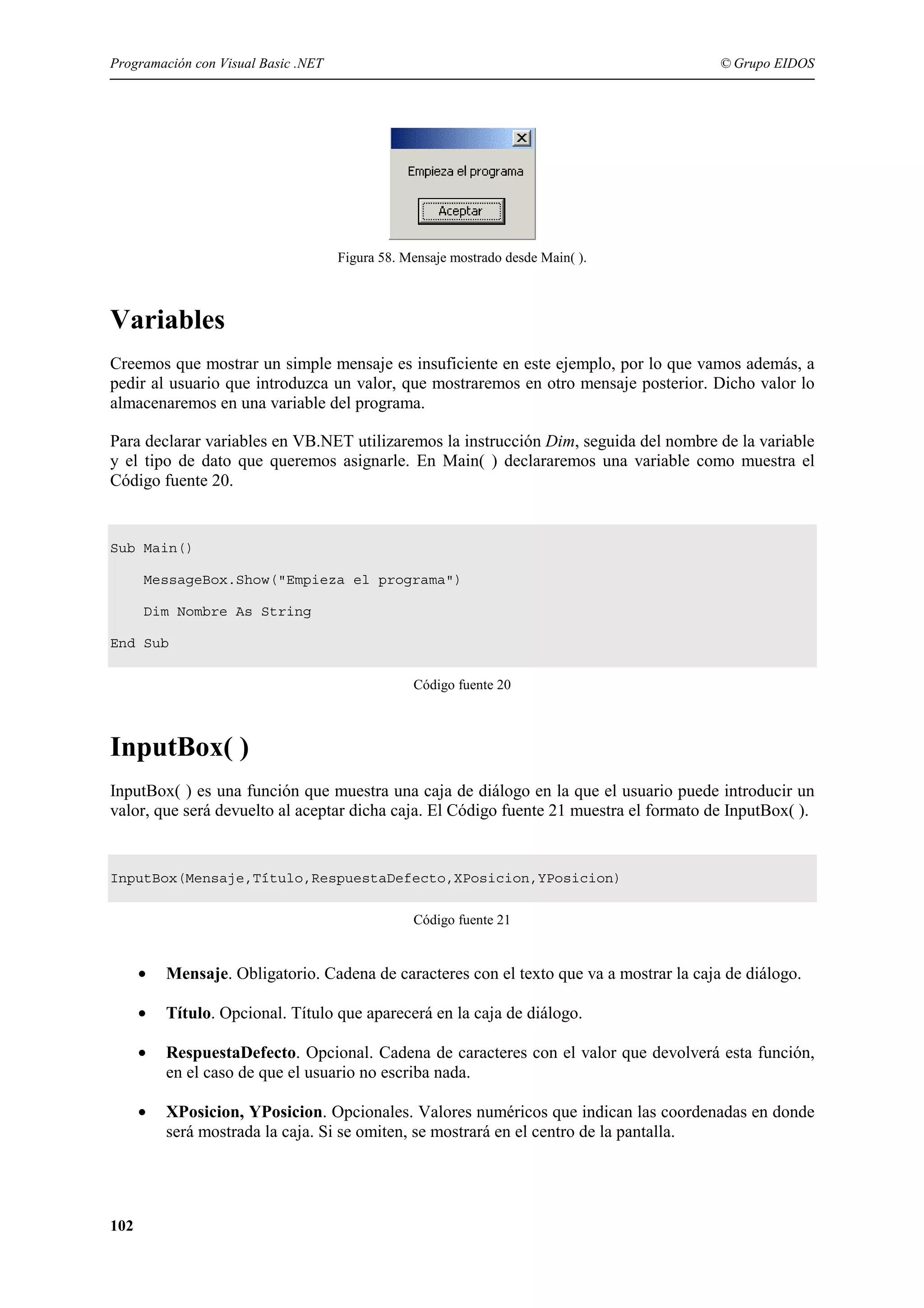 Programación con Visual Basic .NET

© Grupo EIDOS

Figura 58. Mensaje mostrado desde Main( ).

Variables
Creemos que mostrar un simple mensaje es insuficiente en este ejemplo, por lo que vamos además, a
pedir al usuario que introduzca un valor, que mostraremos en otro mensaje posterior. Dicho valor lo
almacenaremos en una variable del programa.
Para declarar variables en VB.NET utilizaremos la instrucción Dim, seguida del nombre de la variable
y el tipo de dato que queremos asignarle. En Main( ) declararemos una variable como muestra el
Código fuente 20.

Sub Main()
MessageBox.Show("Empieza el programa")
Dim Nombre As String
End Sub
Código fuente 20

InputBox( )
InputBox( ) es una función que muestra una caja de diálogo en la que el usuario puede introducir un
valor, que será devuelto al aceptar dicha caja. El Código fuente 21 muestra el formato de InputBox( ).

InputBox(Mensaje,Título,RespuestaDefecto,XPosicion,YPosicion)
Código fuente 21

•
•

Título. Opcional. Título que aparecerá en la caja de diálogo.

•

RespuestaDefecto. Opcional. Cadena de caracteres con el valor que devolverá esta función,
en el caso de que el usuario no escriba nada.

•

102

Mensaje. Obligatorio. Cadena de caracteres con el texto que va a mostrar la caja de diálogo.

XPosicion, YPosicion. Opcionales. Valores numéricos que indican las coordenadas en donde
será mostrada la caja. Si se omiten, se mostrará en el centro de la pantalla.

 