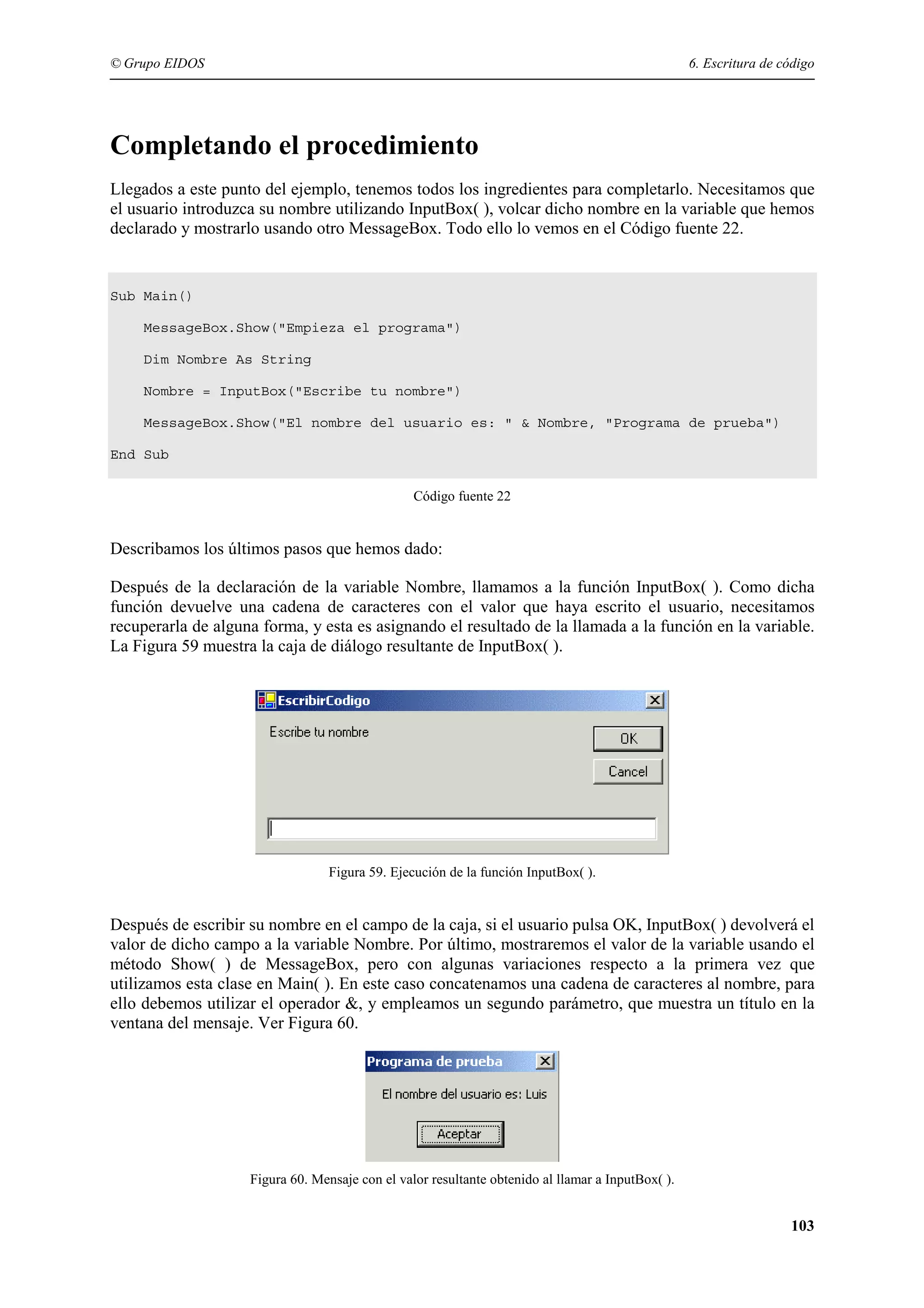 © Grupo EIDOS

6. Escritura de código

Completando el procedimiento
Llegados a este punto del ejemplo, tenemos todos los ingredientes para completarlo. Necesitamos que
el usuario introduzca su nombre utilizando InputBox( ), volcar dicho nombre en la variable que hemos
declarado y mostrarlo usando otro MessageBox. Todo ello lo vemos en el Código fuente 22.

Sub Main()
MessageBox.Show("Empieza el programa")
Dim Nombre As String
Nombre = InputBox("Escribe tu nombre")
MessageBox.Show("El nombre del usuario es: " & Nombre, "Programa de prueba")
End Sub
Código fuente 22

Describamos los últimos pasos que hemos dado:
Después de la declaración de la variable Nombre, llamamos a la función InputBox( ). Como dicha
función devuelve una cadena de caracteres con el valor que haya escrito el usuario, necesitamos
recuperarla de alguna forma, y esta es asignando el resultado de la llamada a la función en la variable.
La Figura 59 muestra la caja de diálogo resultante de InputBox( ).

Figura 59. Ejecución de la función InputBox( ).

Después de escribir su nombre en el campo de la caja, si el usuario pulsa OK, InputBox( ) devolverá el
valor de dicho campo a la variable Nombre. Por último, mostraremos el valor de la variable usando el
método Show( ) de MessageBox, pero con algunas variaciones respecto a la primera vez que
utilizamos esta clase en Main( ). En este caso concatenamos una cadena de caracteres al nombre, para
ello debemos utilizar el operador &, y empleamos un segundo parámetro, que muestra un título en la
ventana del mensaje. Ver Figura 60.

Figura 60. Mensaje con el valor resultante obtenido al llamar a InputBox( ).

103

 