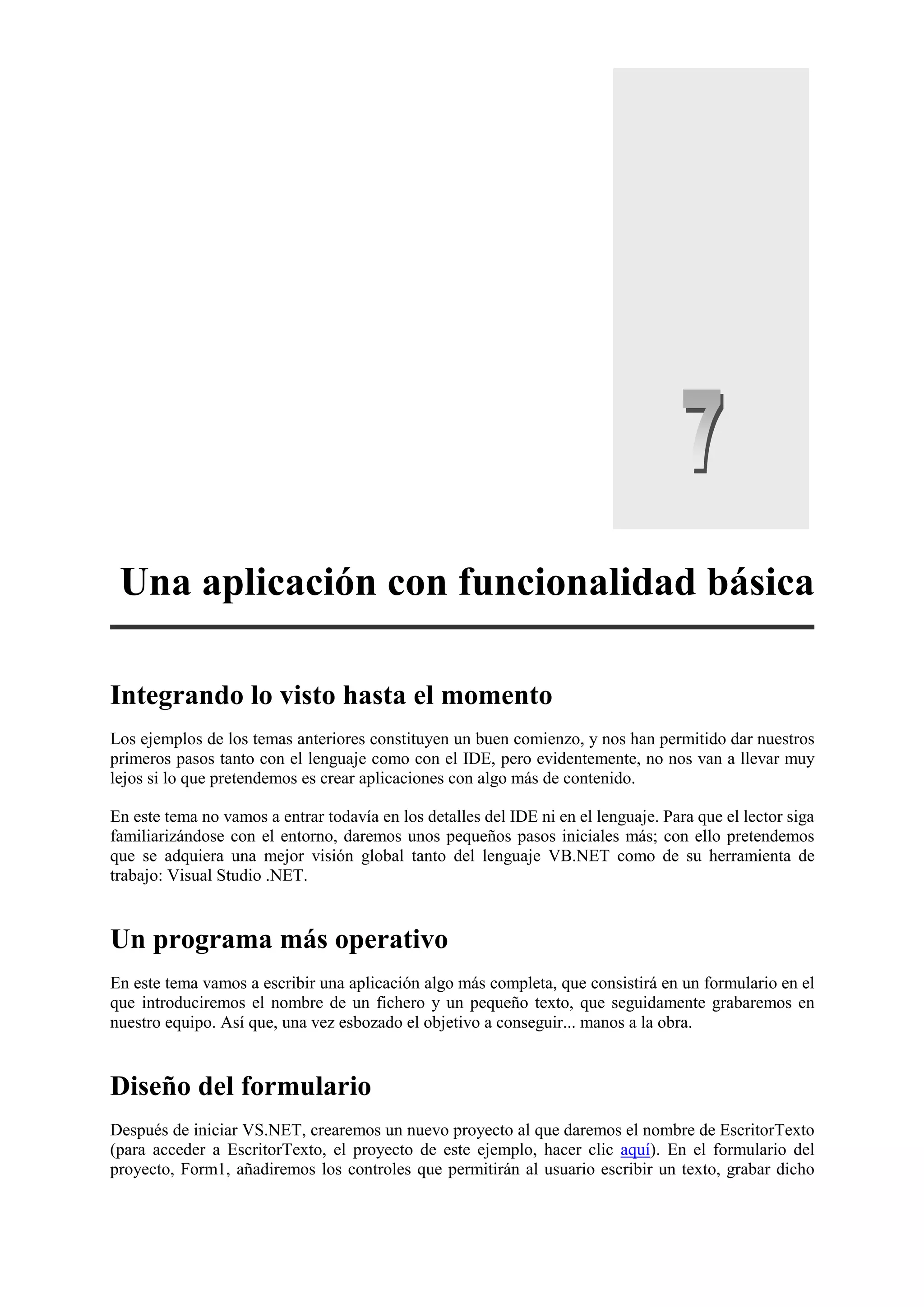Una aplicación con funcionalidad básica
Integrando lo visto hasta el momento
Los ejemplos de los temas anteriores constituyen un buen comienzo, y nos han permitido dar nuestros
primeros pasos tanto con el lenguaje como con el IDE, pero evidentemente, no nos van a llevar muy
lejos si lo que pretendemos es crear aplicaciones con algo más de contenido.
En este tema no vamos a entrar todavía en los detalles del IDE ni en el lenguaje. Para que el lector siga
familiarizándose con el entorno, daremos unos pequeños pasos iniciales más; con ello pretendemos
que se adquiera una mejor visión global tanto del lenguaje VB.NET como de su herramienta de
trabajo: Visual Studio .NET.

Un programa más operativo
En este tema vamos a escribir una aplicación algo más completa, que consistirá en un formulario en el
que introduciremos el nombre de un fichero y un pequeño texto, que seguidamente grabaremos en
nuestro equipo. Así que, una vez esbozado el objetivo a conseguir... manos a la obra.

Diseño del formulario
Después de iniciar VS.NET, crearemos un nuevo proyecto al que daremos el nombre de EscritorTexto
(para acceder a EscritorTexto, el proyecto de este ejemplo, hacer clic aquí). En el formulario del
proyecto, Form1, añadiremos los controles que permitirán al usuario escribir un texto, grabar dicho

 