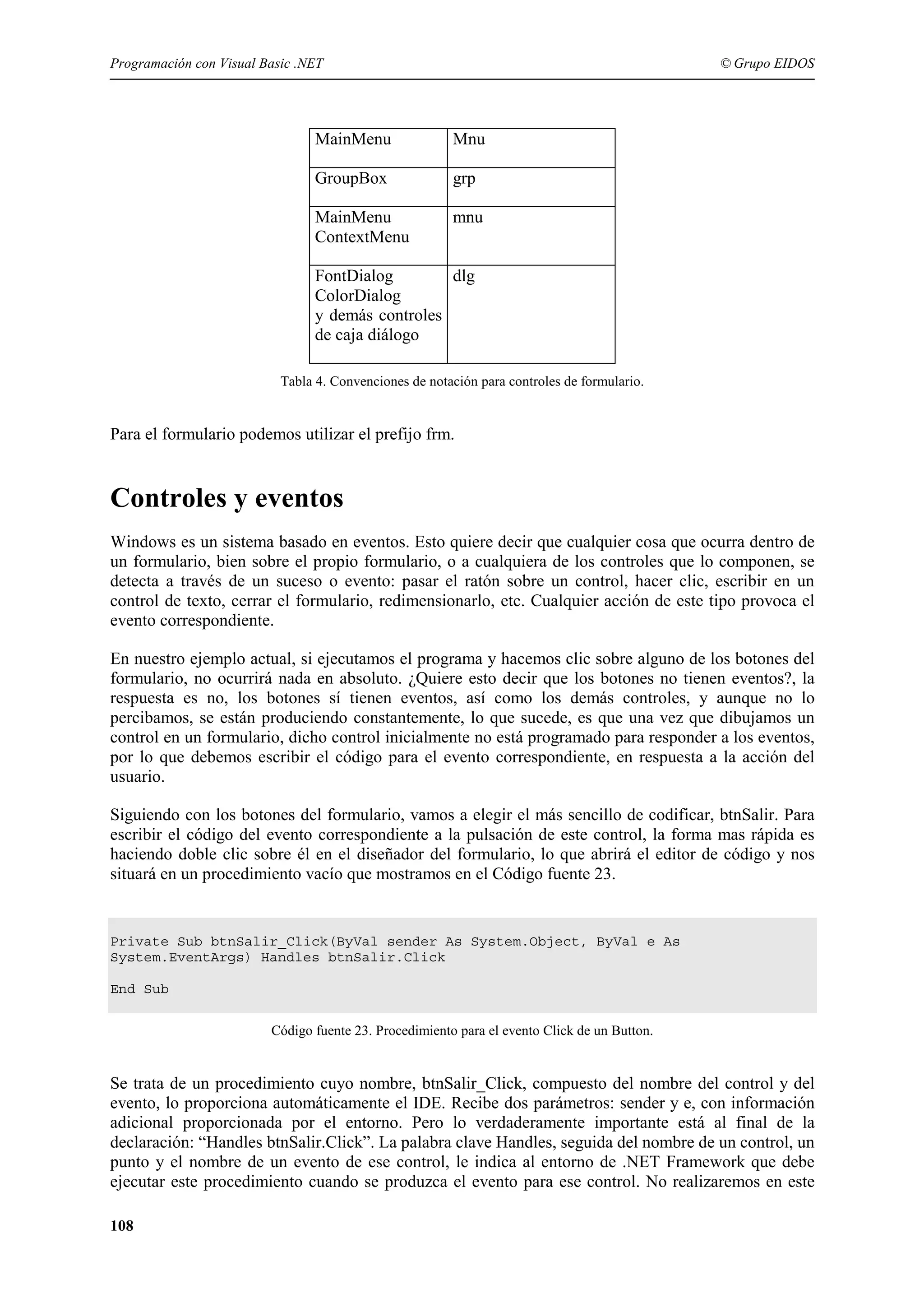 Programación con Visual Basic .NET

© Grupo EIDOS

MainMenu

Mnu

GroupBox

grp

MainMenu
ContextMenu

mnu

FontDialog
dlg
ColorDialog
y demás controles
de caja diálogo
Tabla 4. Convenciones de notación para controles de formulario.

Para el formulario podemos utilizar el prefijo frm.

Controles y eventos
Windows es un sistema basado en eventos. Esto quiere decir que cualquier cosa que ocurra dentro de
un formulario, bien sobre el propio formulario, o a cualquiera de los controles que lo componen, se
detecta a través de un suceso o evento: pasar el ratón sobre un control, hacer clic, escribir en un
control de texto, cerrar el formulario, redimensionarlo, etc. Cualquier acción de este tipo provoca el
evento correspondiente.
En nuestro ejemplo actual, si ejecutamos el programa y hacemos clic sobre alguno de los botones del
formulario, no ocurrirá nada en absoluto. ¿Quiere esto decir que los botones no tienen eventos?, la
respuesta es no, los botones sí tienen eventos, así como los demás controles, y aunque no lo
percibamos, se están produciendo constantemente, lo que sucede, es que una vez que dibujamos un
control en un formulario, dicho control inicialmente no está programado para responder a los eventos,
por lo que debemos escribir el código para el evento correspondiente, en respuesta a la acción del
usuario.
Siguiendo con los botones del formulario, vamos a elegir el más sencillo de codificar, btnSalir. Para
escribir el código del evento correspondiente a la pulsación de este control, la forma mas rápida es
haciendo doble clic sobre él en el diseñador del formulario, lo que abrirá el editor de código y nos
situará en un procedimiento vacío que mostramos en el Código fuente 23.

Private Sub btnSalir_Click(ByVal sender As System.Object, ByVal e As
System.EventArgs) Handles btnSalir.Click
End Sub
Código fuente 23. Procedimiento para el evento Click de un Button.

Se trata de un procedimiento cuyo nombre, btnSalir_Click, compuesto del nombre del control y del
evento, lo proporciona automáticamente el IDE. Recibe dos parámetros: sender y e, con información
adicional proporcionada por el entorno. Pero lo verdaderamente importante está al final de la
declaración: “Handles btnSalir.Click”. La palabra clave Handles, seguida del nombre de un control, un
punto y el nombre de un evento de ese control, le indica al entorno de .NET Framework que debe
ejecutar este procedimiento cuando se produzca el evento para ese control. No realizaremos en este
108

 