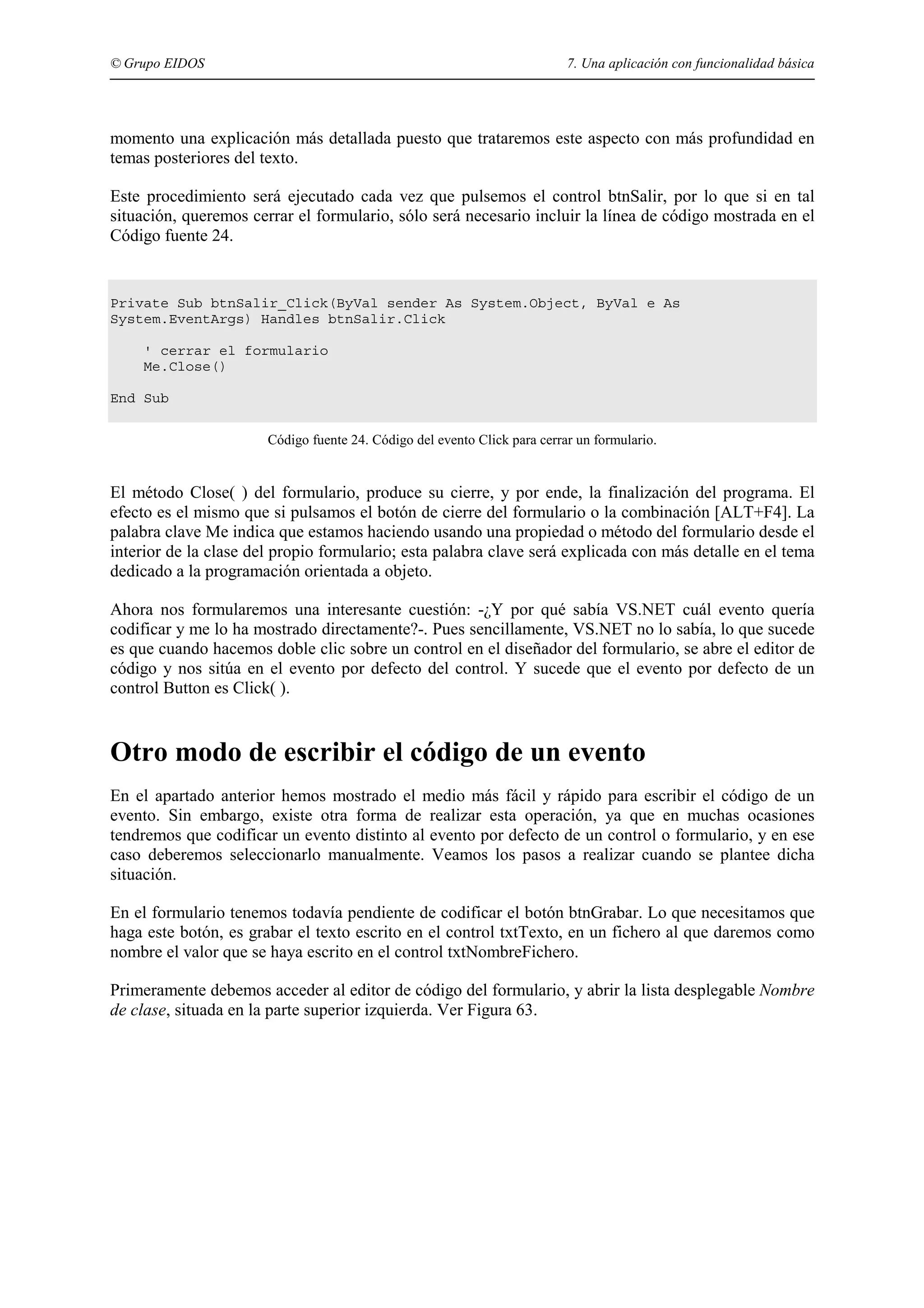 © Grupo EIDOS

7. Una aplicación con funcionalidad básica

momento una explicación más detallada puesto que trataremos este aspecto con más profundidad en
temas posteriores del texto.
Este procedimiento será ejecutado cada vez que pulsemos el control btnSalir, por lo que si en tal
situación, queremos cerrar el formulario, sólo será necesario incluir la línea de código mostrada en el
Código fuente 24.

Private Sub btnSalir_Click(ByVal sender As System.Object, ByVal e As
System.EventArgs) Handles btnSalir.Click
' cerrar el formulario
Me.Close()
End Sub
Código fuente 24. Código del evento Click para cerrar un formulario.

El método Close( ) del formulario, produce su cierre, y por ende, la finalización del programa. El
efecto es el mismo que si pulsamos el botón de cierre del formulario o la combinación [ALT+F4]. La
palabra clave Me indica que estamos haciendo usando una propiedad o método del formulario desde el
interior de la clase del propio formulario; esta palabra clave será explicada con más detalle en el tema
dedicado a la programación orientada a objeto.
Ahora nos formularemos una interesante cuestión: -¿Y por qué sabía VS.NET cuál evento quería
codificar y me lo ha mostrado directamente?-. Pues sencillamente, VS.NET no lo sabía, lo que sucede
es que cuando hacemos doble clic sobre un control en el diseñador del formulario, se abre el editor de
código y nos sitúa en el evento por defecto del control. Y sucede que el evento por defecto de un
control Button es Click( ).

Otro modo de escribir el código de un evento
En el apartado anterior hemos mostrado el medio más fácil y rápido para escribir el código de un
evento. Sin embargo, existe otra forma de realizar esta operación, ya que en muchas ocasiones
tendremos que codificar un evento distinto al evento por defecto de un control o formulario, y en ese
caso deberemos seleccionarlo manualmente. Veamos los pasos a realizar cuando se plantee dicha
situación.
En el formulario tenemos todavía pendiente de codificar el botón btnGrabar. Lo que necesitamos que
haga este botón, es grabar el texto escrito en el control txtTexto, en un fichero al que daremos como
nombre el valor que se haya escrito en el control txtNombreFichero.
Primeramente debemos acceder al editor de código del formulario, y abrir la lista desplegable Nombre
de clase, situada en la parte superior izquierda. Ver Figura 63.

 