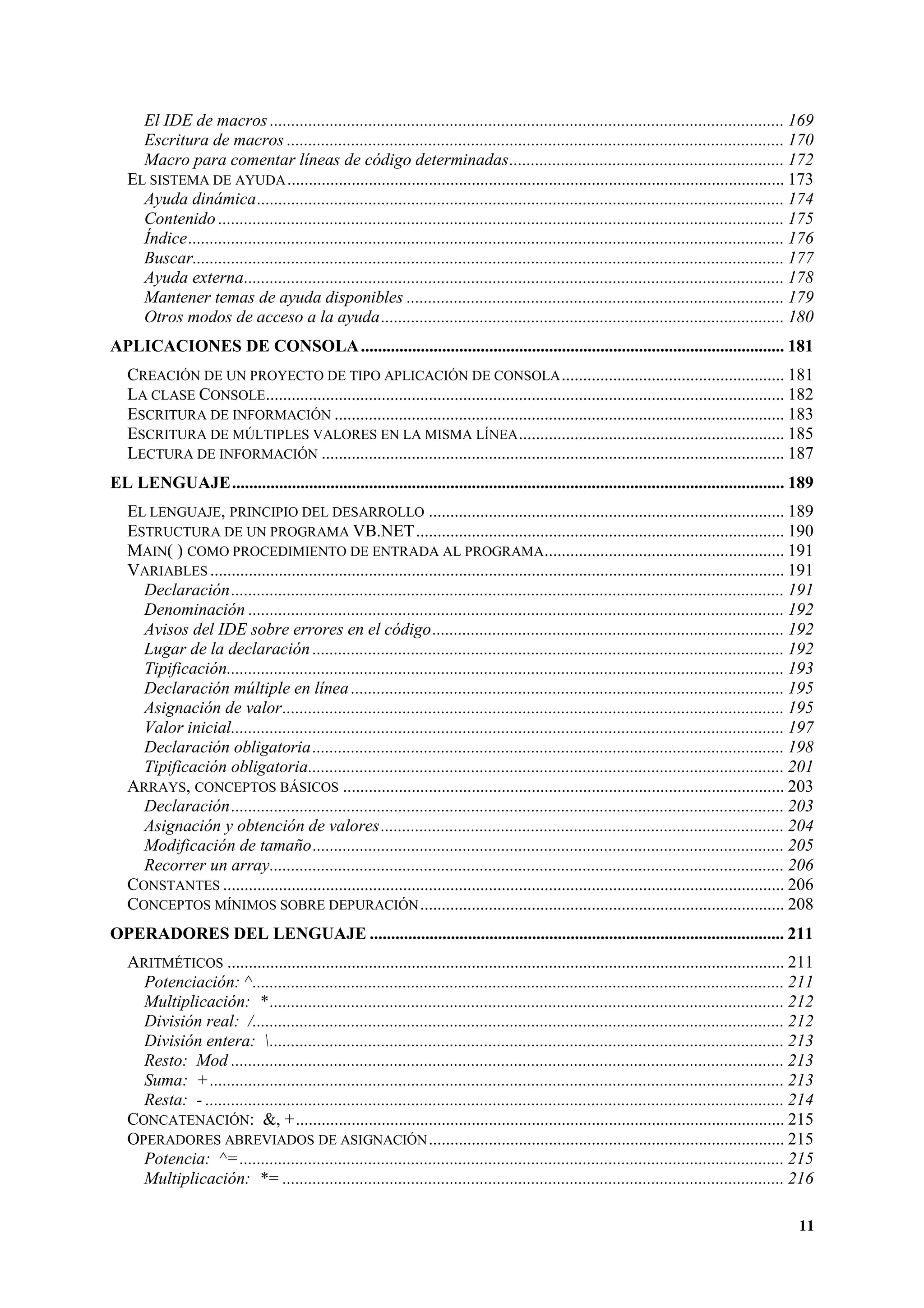 El IDE de macros ........................................................................................................................ 169
Escritura de macros .................................................................................................................... 170
Macro para comentar líneas de código determinadas................................................................ 172
EL SISTEMA DE AYUDA .................................................................................................................... 173
Ayuda dinámica........................................................................................................................... 174
Contenido .................................................................................................................................... 175
Índice........................................................................................................................................... 176
Buscar.......................................................................................................................................... 177
Ayuda externa.............................................................................................................................. 178
Mantener temas de ayuda disponibles ........................................................................................ 179
Otros modos de acceso a la ayuda.............................................................................................. 180
APLICACIONES DE CONSOLA ................................................................................................... 181
CREACIÓN DE UN PROYECTO DE TIPO APLICACIÓN DE CONSOLA .................................................... 181
LA CLASE CONSOLE......................................................................................................................... 182
ESCRITURA DE INFORMACIÓN ......................................................................................................... 183
ESCRITURA DE MÚLTIPLES VALORES EN LA MISMA LÍNEA .............................................................. 185
LECTURA DE INFORMACIÓN ............................................................................................................ 187
EL LENGUAJE................................................................................................................................. 189
EL LENGUAJE, PRINCIPIO DEL DESARROLLO ................................................................................... 189
ESTRUCTURA DE UN PROGRAMA VB.NET...................................................................................... 190
MAIN( ) COMO PROCEDIMIENTO DE ENTRADA AL PROGRAMA........................................................ 191
VARIABLES ...................................................................................................................................... 191
Declaración................................................................................................................................. 191
Denominación ............................................................................................................................. 192
Avisos del IDE sobre errores en el código.................................................................................. 192
Lugar de la declaración .............................................................................................................. 192
Tipificación.................................................................................................................................. 193
Declaración múltiple en línea ..................................................................................................... 195
Asignación de valor..................................................................................................................... 195
Valor inicial................................................................................................................................. 197
Declaración obligatoria .............................................................................................................. 198
Tipificación obligatoria............................................................................................................... 201
ARRAYS, CONCEPTOS BÁSICOS ....................................................................................................... 203
Declaración................................................................................................................................. 203
Asignación y obtención de valores .............................................................................................. 204
Modificación de tamaño.............................................................................................................. 205
Recorrer un array........................................................................................................................ 206
CONSTANTES ................................................................................................................................... 206
CONCEPTOS MÍNIMOS SOBRE DEPURACIÓN ..................................................................................... 208
OPERADORES DEL LENGUAJE ................................................................................................. 211
ARITMÉTICOS .................................................................................................................................. 211
Potenciación: ^............................................................................................................................ 211
Multiplicación: * ........................................................................................................................ 212
División real: /............................................................................................................................ 212
División entera: ........................................................................................................................ 213
Resto: Mod ................................................................................................................................. 213
Suma: + ...................................................................................................................................... 213
Resta: - ....................................................................................................................................... 214
CONCATENACIÓN: &, +.................................................................................................................. 215
OPERADORES ABREVIADOS DE ASIGNACIÓN ................................................................................... 215
Potencia: ^= ............................................................................................................................... 215
Multiplicación: *= ..................................................................................................................... 216
11

 