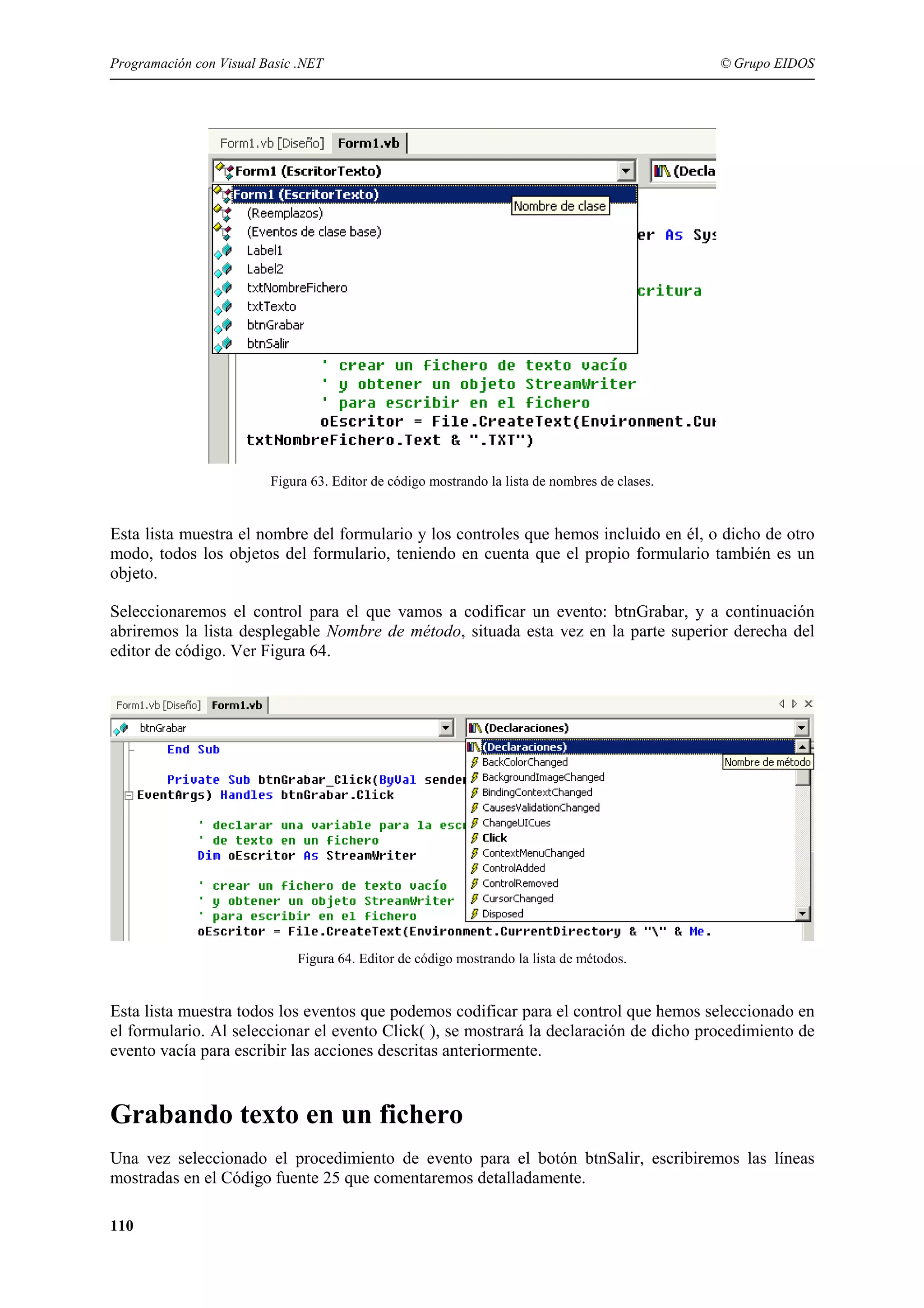 Programación con Visual Basic .NET

© Grupo EIDOS

Figura 63. Editor de código mostrando la lista de nombres de clases.

Esta lista muestra el nombre del formulario y los controles que hemos incluido en él, o dicho de otro
modo, todos los objetos del formulario, teniendo en cuenta que el propio formulario también es un
objeto.
Seleccionaremos el control para el que vamos a codificar un evento: btnGrabar, y a continuación
abriremos la lista desplegable Nombre de método, situada esta vez en la parte superior derecha del
editor de código. Ver Figura 64.

Figura 64. Editor de código mostrando la lista de métodos.

Esta lista muestra todos los eventos que podemos codificar para el control que hemos seleccionado en
el formulario. Al seleccionar el evento Click( ), se mostrará la declaración de dicho procedimiento de
evento vacía para escribir las acciones descritas anteriormente.

Grabando texto en un fichero
Una vez seleccionado el procedimiento de evento para el botón btnSalir, escribiremos las líneas
mostradas en el Código fuente 25 que comentaremos detalladamente.
110

 