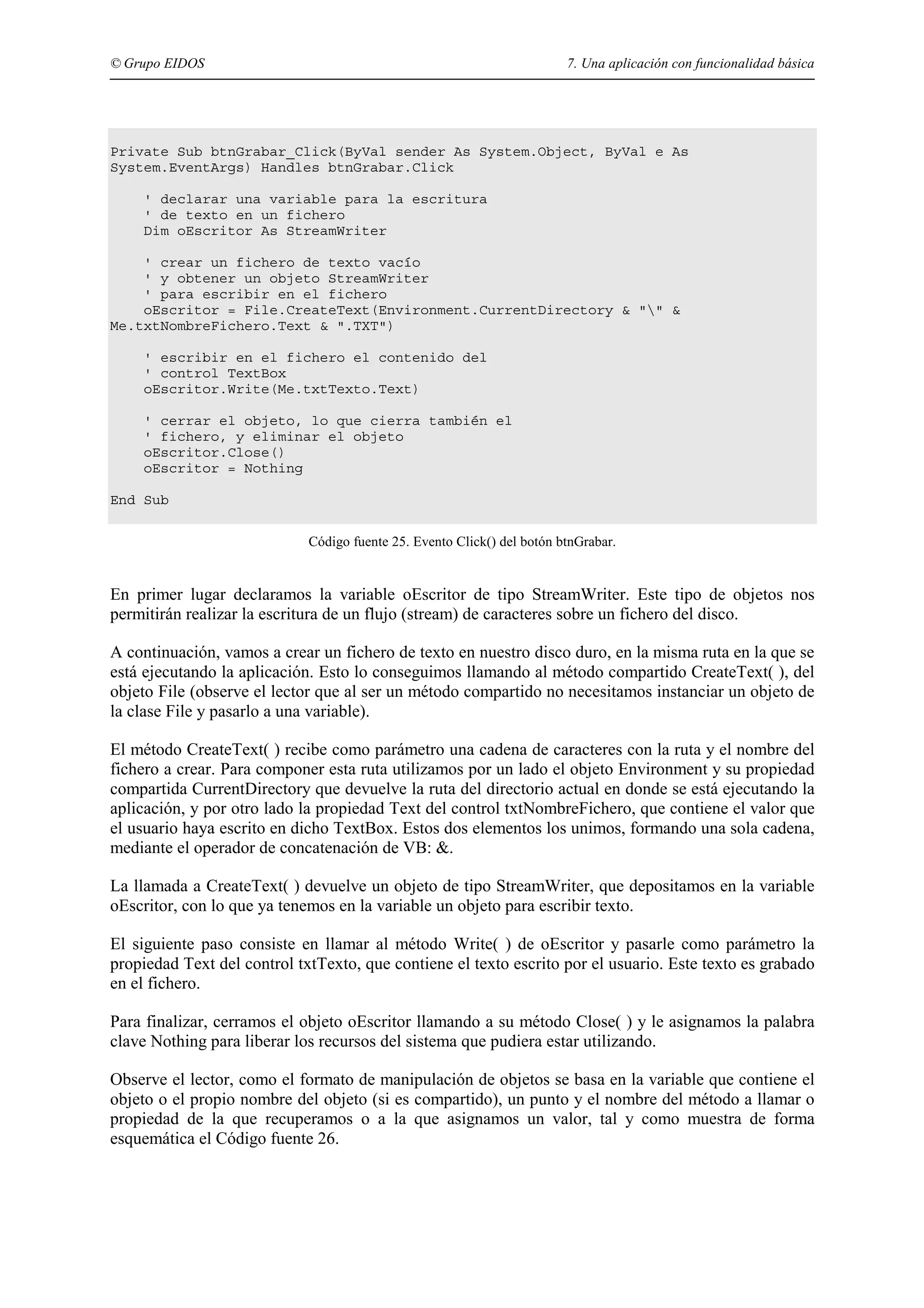 © Grupo EIDOS

7. Una aplicación con funcionalidad básica

Private Sub btnGrabar_Click(ByVal sender As System.Object, ByVal e As
System.EventArgs) Handles btnGrabar.Click
' declarar una variable para la escritura
' de texto en un fichero
Dim oEscritor As StreamWriter
' crear un fichero de texto vacío
' y obtener un objeto StreamWriter
' para escribir en el fichero
oEscritor = File.CreateText(Environment.CurrentDirectory & "" &
Me.txtNombreFichero.Text & ".TXT")
' escribir en el fichero el contenido del
' control TextBox
oEscritor.Write(Me.txtTexto.Text)
' cerrar el objeto, lo que cierra también el
' fichero, y eliminar el objeto
oEscritor.Close()
oEscritor = Nothing
End Sub
Código fuente 25. Evento Click() del botón btnGrabar.

En primer lugar declaramos la variable oEscritor de tipo StreamWriter. Este tipo de objetos nos
permitirán realizar la escritura de un flujo (stream) de caracteres sobre un fichero del disco.
A continuación, vamos a crear un fichero de texto en nuestro disco duro, en la misma ruta en la que se
está ejecutando la aplicación. Esto lo conseguimos llamando al método compartido CreateText( ), del
objeto File (observe el lector que al ser un método compartido no necesitamos instanciar un objeto de
la clase File y pasarlo a una variable).
El método CreateText( ) recibe como parámetro una cadena de caracteres con la ruta y el nombre del
fichero a crear. Para componer esta ruta utilizamos por un lado el objeto Environment y su propiedad
compartida CurrentDirectory que devuelve la ruta del directorio actual en donde se está ejecutando la
aplicación, y por otro lado la propiedad Text del control txtNombreFichero, que contiene el valor que
el usuario haya escrito en dicho TextBox. Estos dos elementos los unimos, formando una sola cadena,
mediante el operador de concatenación de VB: &.
La llamada a CreateText( ) devuelve un objeto de tipo StreamWriter, que depositamos en la variable
oEscritor, con lo que ya tenemos en la variable un objeto para escribir texto.
El siguiente paso consiste en llamar al método Write( ) de oEscritor y pasarle como parámetro la
propiedad Text del control txtTexto, que contiene el texto escrito por el usuario. Este texto es grabado
en el fichero.
Para finalizar, cerramos el objeto oEscritor llamando a su método Close( ) y le asignamos la palabra
clave Nothing para liberar los recursos del sistema que pudiera estar utilizando.
Observe el lector, como el formato de manipulación de objetos se basa en la variable que contiene el
objeto o el propio nombre del objeto (si es compartido), un punto y el nombre del método a llamar o
propiedad de la que recuperamos o a la que asignamos un valor, tal y como muestra de forma
esquemática el Código fuente 26.

 