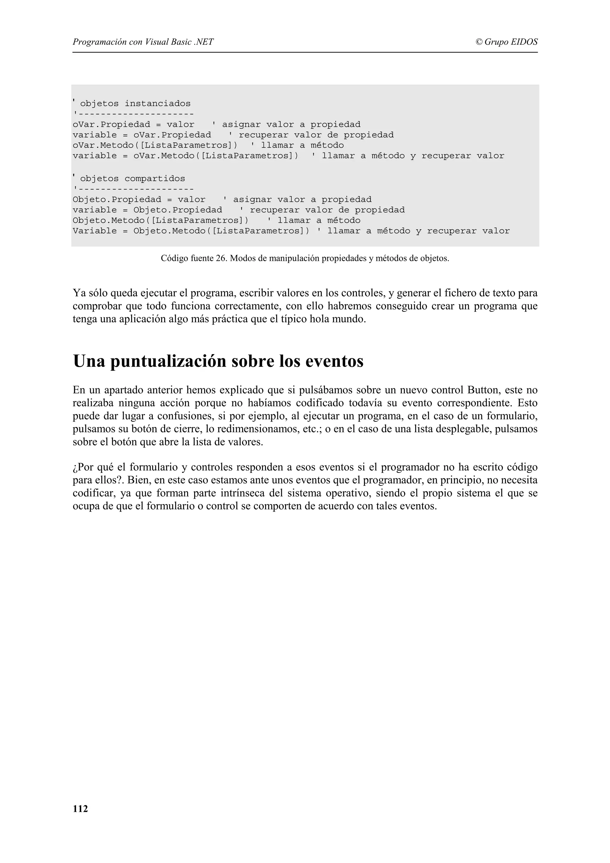 Programación con Visual Basic .NET

© Grupo EIDOS

' objetos instanciados
'--------------------oVar.Propiedad = valor
' asignar valor a propiedad
variable = oVar.Propiedad
' recuperar valor de propiedad
oVar.Metodo([ListaParametros]) ' llamar a método
variable = oVar.Metodo([ListaParametros]) ' llamar a método y recuperar valor

' objetos compartidos
'--------------------Objeto.Propiedad = valor
' asignar valor a propiedad
variable = Objeto.Propiedad
' recuperar valor de propiedad
Objeto.Metodo([ListaParametros])
' llamar a método
Variable = Objeto.Metodo([ListaParametros]) ' llamar a método y recuperar valor
Código fuente 26. Modos de manipulación propiedades y métodos de objetos.

Ya sólo queda ejecutar el programa, escribir valores en los controles, y generar el fichero de texto para
comprobar que todo funciona correctamente, con ello habremos conseguido crear un programa que
tenga una aplicación algo más práctica que el típico hola mundo.

Una puntualización sobre los eventos
En un apartado anterior hemos explicado que si pulsábamos sobre un nuevo control Button, este no
realizaba ninguna acción porque no habíamos codificado todavía su evento correspondiente. Esto
puede dar lugar a confusiones, si por ejemplo, al ejecutar un programa, en el caso de un formulario,
pulsamos su botón de cierre, lo redimensionamos, etc.; o en el caso de una lista desplegable, pulsamos
sobre el botón que abre la lista de valores.
¿Por qué el formulario y controles responden a esos eventos si el programador no ha escrito código
para ellos?. Bien, en este caso estamos ante unos eventos que el programador, en principio, no necesita
codificar, ya que forman parte intrínseca del sistema operativo, siendo el propio sistema el que se
ocupa de que el formulario o control se comporten de acuerdo con tales eventos.

112

 