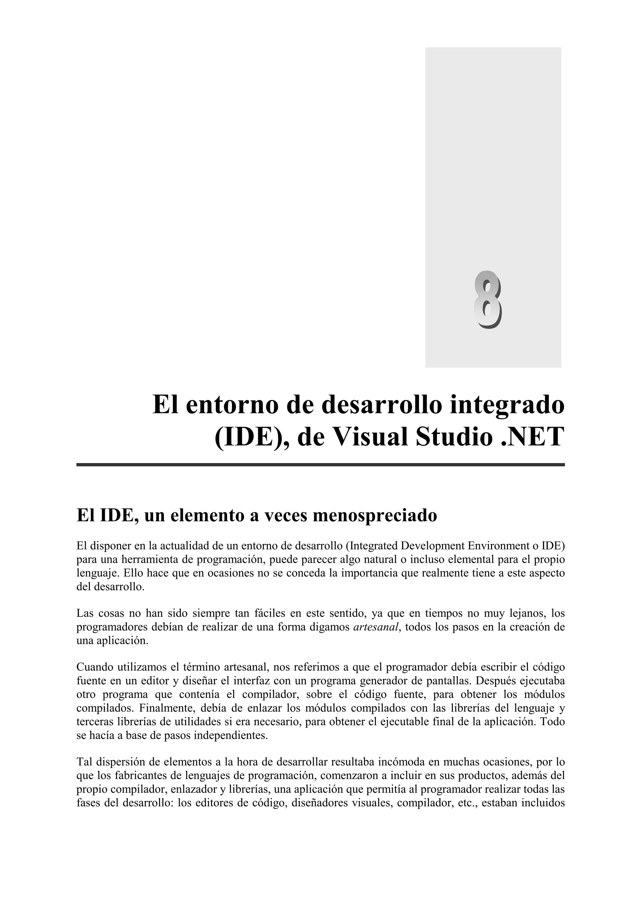 El entorno de desarrollo integrado
(IDE), de Visual Studio .NET
El IDE, un elemento a veces menospreciado
El disponer en la actualidad de un entorno de desarrollo (Integrated Development Environment o IDE)
para una herramienta de programación, puede parecer algo natural o incluso elemental para el propio
lenguaje. Ello hace que en ocasiones no se conceda la importancia que realmente tiene a este aspecto
del desarrollo.
Las cosas no han sido siempre tan fáciles en este sentido, ya que en tiempos no muy lejanos, los
programadores debían de realizar de una forma digamos artesanal, todos los pasos en la creación de
una aplicación.
Cuando utilizamos el término artesanal, nos referimos a que el programador debía escribir el código
fuente en un editor y diseñar el interfaz con un programa generador de pantallas. Después ejecutaba
otro programa que contenía el compilador, sobre el código fuente, para obtener los módulos
compilados. Finalmente, debía de enlazar los módulos compilados con las librerías del lenguaje y
terceras librerías de utilidades si era necesario, para obtener el ejecutable final de la aplicación. Todo
se hacía a base de pasos independientes.
Tal dispersión de elementos a la hora de desarrollar resultaba incómoda en muchas ocasiones, por lo
que los fabricantes de lenguajes de programación, comenzaron a incluir en sus productos, además del
propio compilador, enlazador y librerías, una aplicación que permitía al programador realizar todas las
fases del desarrollo: los editores de código, diseñadores visuales, compilador, etc., estaban incluidos

 